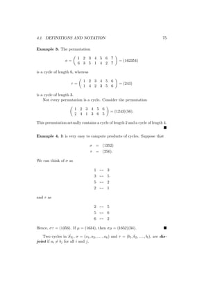 4.1 DEFINITIONS AND NOTATION 75
Example 3. The permutation
σ =

1 2 3 4 5 6 7
6 3 5 1 4 2 7

= (162354)
is a cycle of length 6, whereas
τ =

1 2 3 4 5 6
1 4 2 3 5 6

= (243)
is a cycle of length 3.
Not every permutation is a cycle. Consider the permutation

1 2 3 4 5 6
2 4 1 3 6 5

= (1243)(56).
This permutation actually contains a cycle of length 2 and a cycle of length 4.

Example 4. It is very easy to compute products of cycles. Suppose that
σ = (1352)
τ = (256).
We can think of σ as
1 7→ 3
3 7→ 5
5 7→ 2
2 7→ 1
and τ as
2 7→ 5
5 7→ 6
6 7→ 2
Hence, στ = (1356). If µ = (1634), then σµ = (1652)(34). 
Two cycles in SX, σ = (a1, a2, . . . , ak) and τ = (b1, b2, . . . , bl), are dis-
joint if ai 6= bj for all i and j.
 