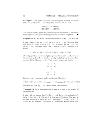 76 CHAPTER 4 PERMUTATION GROUPS
Example 5. The cycles (135) and (27) are disjoint; however, the cycles
(135) and (347) are not. Calculating their products, we find that
(135)(27) = (135)(27)
(135)(347) = (13475).
The product of two cycles that are not disjoint may reduce to something
less complicated; the product of disjoint cycles cannot be simplified. 
Proposition 4.2 Let σ and τ be two disjoint cycles in SX. Then στ = τσ.
Proof. Let σ = (a1, a2, . . . , ak) and τ = (b1, b2, . . . , bl). We must show
that στ(x) = τσ(x) for all x ∈ X. If x is neither {a1, a2, . . . , ak} nor
{b1, b2, . . . , bl}, then both σ and τ fix x. That is, σ(x) = x and τ(x) = x.
Hence,
στ(x) = σ(τ(x)) = σ(x) = x = τ(x) = τ(σ(x)) = τσ(x).
Do not forget that we are multiplying permutations right to left, which is
the opposite of the order in which we usually multiply group elements. Now
suppose that x ∈ {a1, a2, . . . , ak}. Then σ(ai) = a(i mod k)+1; that is,
a1 7→ a2
a2 7→ a3
.
.
.
ak−1 7→ ak
ak 7→ a1.
However, τ(ai) = ai since σ and τ are disjoint. Therefore,
στ(ai) = σ(τ(ai)) = σ(ai) = a(i mod k)+1 = τ(a(i mod k)+1) = τ(σ(ai)) = τσ(ai).
Similarly, if x ∈ {b1, b2, . . . , bl}, then σ and τ also commute. 
Theorem 4.3 Every permutation in Sn can be written as the product of
disjoint cycles.
Proof. We can assume that X = {1, 2, . . . , n}. Let σ ∈ Sn, and define X1
to be {σ(1), σ2(1), . . .}. The set X1 is finite since X is finite. Now let i be
the first integer in X that is not in X1 and define X2 by {σ(i), σ2(i), . . .}.
Again, X2 is a finite set. Continuing in this manner, we can define finite
 