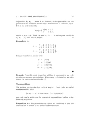 4.1 DEFINITIONS AND NOTATION 77
disjoint sets X3, X4, . . .. Since X is a finite set, we are guaranteed that this
process will end and there will be only a finite number of these sets, say r.
If σi is the cycle defined by
σi(x) =

σ(x) x ∈ Xi
x x /
∈ Xi,
then σ = σ1σ2 · · · σr. Since the sets X1, X2, . . . , Xr are disjoint, the cycles
σ1, σ2, . . . , σr must also be disjoint. 
Example 6. Let
σ =

1 2 3 4 5 6
6 4 3 1 5 2

τ =

1 2 3 4 5 6
3 2 1 5 6 4

.
Using cycle notation, we can write
σ = (1624)
τ = (13)(456)
στ = (136)(245)
τσ = (143)(256).

Remark. From this point forward we will find it convenient to use cycle
notation to represent permutations. When using cycle notation, we often
denote the identity permutation by (1).
Transpositions
The simplest permutation is a cycle of length 2. Such cycles are called
transpositions. Since
(a1, a2, . . . , an) = (a1an)(a1an−1) · · · (a1a3)(a1a2),
any cycle can be written as the product of transpositions, leading to the
following proposition.
Proposition 4.4 Any permutation of a finite set containing at least two
elements can be written as the product of transpositions.
 