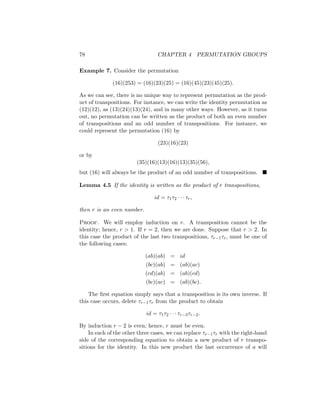 78 CHAPTER 4 PERMUTATION GROUPS
Example 7. Consider the permutation
(16)(253) = (16)(23)(25) = (16)(45)(23)(45)(25).
As we can see, there is no unique way to represent permutation as the prod-
uct of transpositions. For instance, we can write the identity permutation as
(12)(12), as (13)(24)(13)(24), and in many other ways. However, as it turns
out, no permutation can be written as the product of both an even number
of transpositions and an odd number of transpositions. For instance, we
could represent the permutation (16) by
(23)(16)(23)
or by
(35)(16)(13)(16)(13)(35)(56),
but (16) will always be the product of an odd number of transpositions. 
Lemma 4.5 If the identity is written as the product of r transpositions,
id = τ1τ2 · · · τr,
then r is an even number.
Proof. We will employ induction on r. A transposition cannot be the
identity; hence, r  1. If r = 2, then we are done. Suppose that r  2. In
this case the product of the last two transpositions, τr−1τr, must be one of
the following cases:
(ab)(ab) = id
(bc)(ab) = (ab)(ac)
(cd)(ab) = (ab)(cd)
(bc)(ac) = (ab)(bc).
The first equation simply says that a transposition is its own inverse. If
this case occurs, delete τr−1τr from the product to obtain
id = τ1τ2 · · · τr−3τr−2.
By induction r − 2 is even; hence, r must be even.
In each of the other three cases, we can replace τr−1τr with the right-hand
side of the corresponding equation to obtain a new product of r transpo-
sitions for the identity. In this new product the last occurrence of a will
 