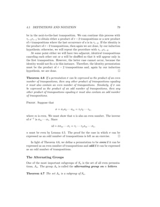 4.1 DEFINITIONS AND NOTATION 79
be in the next-to-the-last transposition. We can continue this process with
τr−2τr−1 to obtain either a product of r − 2 transpositions or a new product
of r transpositions where the last occurrence of a is in τr−2. If the identity is
the product of r−2 transpositions, then again we are done, by our induction
hypothesis; otherwise, we will repeat the procedure with τr−3τr−2.
At some point either we will have two adjacent, identical transpositions
canceling each other out or a will be shuffled so that it will appear only in
the first transposition. However, the latter case cannot occur, because the
identity would not fix a in this instance. Therefore, the identity permutation
must be the product of r − 2 transpositions and, again by our induction
hypothesis, we are done. 
Theorem 4.6 If a permutation σ can be expressed as the product of an even
number of transpositions, then any other product of transpositions equaling
σ must also contain an even number of transpositions. Similarly, if σ can
be expressed as the product of an odd number of transpositions, then any
other product of transpositions equaling σ must also contain an odd number
of transpositions.
Proof. Suppose that
σ = σ1σ2 · · · σm = τ1τ2 · · · τn,
where m is even. We must show that n is also an even number. The inverse
of σ−1 is σm · · · σ1. Since
id = σσm · · · σ1 = τ1 · · · τnσm · · · σ1,
n must be even by Lemma 4.5. The proof for the case in which σ can be
expressed as an odd number of transpositions is left as an exercise. 
In light of Theorem 4.6, we define a permutation to be even if it can be
expressed as an even number of transpositions and odd if it can be expressed
as an odd number of transpositions.
The Alternating Groups
One of the most important subgroups of Sn is the set of all even permuta-
tions, An. The group An is called the alternating group on n letters.
Theorem 4.7 The set An is a subgroup of Sn.
 