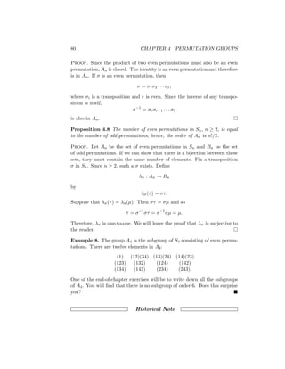 80 CHAPTER 4 PERMUTATION GROUPS
Proof. Since the product of two even permutations must also be an even
permutation, An is closed. The identity is an even permutation and therefore
is in An. If σ is an even permutation, then
σ = σ1σ2 · · · σr,
where σi is a transposition and r is even. Since the inverse of any transpo-
sition is itself,
σ−1
= σrσr−1 · · · σ1
is also in An. 
Proposition 4.8 The number of even permutations in Sn, n ≥ 2, is equal
to the number of odd permutations; hence, the order of An is n!/2.
Proof. Let An be the set of even permutations in Sn and Bn be the set
of odd permutations. If we can show that there is a bijection between these
sets, they must contain the same number of elements. Fix a transposition
σ in Sn. Since n ≥ 2, such a σ exists. Define
λσ : An → Bn
by
λσ(τ) = στ.
Suppose that λσ(τ) = λσ(µ). Then στ = σµ and so
τ = σ−1
στ = σ−1
σµ = µ.
Therefore, λσ is one-to-one. We will leave the proof that λσ is surjective to
the reader. 
Example 8. The group A4 is the subgroup of S4 consisting of even permu-
tations. There are twelve elements in A4:
(1) (12)(34) (13)(24) (14)(23)
(123) (132) (124) (142)
(134) (143) (234) (243).
One of the end-of-chapter exercises will be to write down all the subgroups
of A4. You will find that there is no subgroup of order 6. Does this surprise
you? 
Historical Note
 