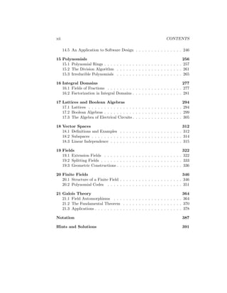 xii CONTENTS
14.5 An Application to Software Design . . . . . . . . . . . . . . . 246
15 Polynomials 256
15.1 Polynomial Rings . . . . . . . . . . . . . . . . . . . . . . . . . 257
15.2 The Division Algorithm . . . . . . . . . . . . . . . . . . . . . 261
15.3 Irreducible Polynomials . . . . . . . . . . . . . . . . . . . . . 265
16 Integral Domains 277
16.1 Fields of Fractions . . . . . . . . . . . . . . . . . . . . . . . . 277
16.2 Factorization in Integral Domains . . . . . . . . . . . . . . . . 281
17 Lattices and Boolean Algebras 294
17.1 Lattices . . . . . . . . . . . . . . . . . . . . . . . . . . . . . . 294
17.2 Boolean Algebras . . . . . . . . . . . . . . . . . . . . . . . . . 299
17.3 The Algebra of Electrical Circuits . . . . . . . . . . . . . . . . 305
18 Vector Spaces 312
18.1 Definitions and Examples . . . . . . . . . . . . . . . . . . . . 312
18.2 Subspaces . . . . . . . . . . . . . . . . . . . . . . . . . . . . . 314
18.3 Linear Independence . . . . . . . . . . . . . . . . . . . . . . . 315
19 Fields 322
19.1 Extension Fields . . . . . . . . . . . . . . . . . . . . . . . . . 322
19.2 Splitting Fields . . . . . . . . . . . . . . . . . . . . . . . . . . 333
19.3 Geometric Constructions . . . . . . . . . . . . . . . . . . . . . 336
20 Finite Fields 346
20.1 Structure of a Finite Field . . . . . . . . . . . . . . . . . . . . 346
20.2 Polynomial Codes . . . . . . . . . . . . . . . . . . . . . . . . 351
21 Galois Theory 364
21.1 Field Automorphisms . . . . . . . . . . . . . . . . . . . . . . 364
21.2 The Fundamental Theorem . . . . . . . . . . . . . . . . . . . 370
21.3 Applications . . . . . . . . . . . . . . . . . . . . . . . . . . . . 378
Notation 387
Hints and Solutions 391
 