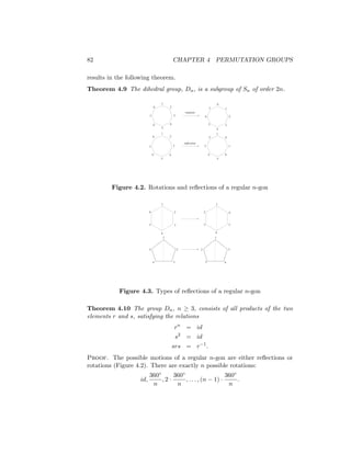 82 CHAPTER 4 PERMUTATION GROUPS
results in the following theorem.
Theorem 4.9 The dihedral group, Dn, is a subgroup of Sn of order 2n.
1
2
3
4
5
6
7
8
1
8
7
6
5
4
3
2
1
2
3
4
5
6
7
8
8
1
2
3
4
5
6
7
rotation
reflection
Figure 4.2. Rotations and reflections of a regular n-gon
3
1
6
5
4
2
5
1
2
3
4
6
1
2
3
4
5
1
5
4
3
2
Figure 4.3. Types of reflections of a regular n-gon
Theorem 4.10 The group Dn, n ≥ 3, consists of all products of the two
elements r and s, satisfying the relations
rn
= id
s2
= id
srs = r−1
.
Proof. The possible motions of a regular n-gon are either reflections or
rotations (Figure 4.2). There are exactly n possible rotations:
id,
360◦
n
, 2 ·
360◦
n
, . . . , (n − 1) ·
360◦
n
.
 