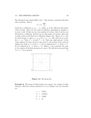 4.2 THE DIHEDRAL GROUPS 83
We will denote the rotation 360◦/n by r. The rotation r generates all of the
other rotations. That is,
rk
= k ·
360◦
n
.
Label the n reflections s1, s2, . . . , sn, where sk is the reflection that leaves
vertex k fixed. There are two cases of reflection, depending on whether n
is even or odd. If there are an even number of vertices, then 2 vertices are
left fixed by a reflection. If there are an odd number of vertices, then only
a single vertex is left fixed by a reflection (Figure 4.3). Hence, if n = 2m
for some integer m, then si = si+m for 1 ≤ i  m. The order of sk is two.
Let s = s1. Then s2 = id and rn = id. Since any rigid motion t of the
n-gon replaces the first vertex by the vertex k, the second vertex must be
replaced by either k + 1 or by k − 1. If it is replaced by k + 1, then t = rk.
If it is replaced by k − 1, then t = rks. Hence, r and s generate Dn; that
is, Dn consists of all finite products of r and s. We will leave the proof that
srs = r−1 as an exercise. 
1 2
3
4
Figure 4.4. The group D4
Example 9. The group of rigid motions of a square, D4, consists of eight
elements. With the vertices numbered 1, 2, 3, 4 (Figure 4.4), the rotations
are
r = (1234)
r2
= (13)(24)
r3
= (1432)
r4
= id
 