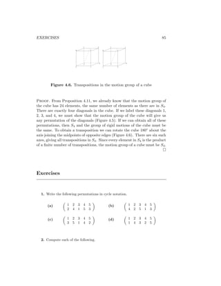 EXERCISES 85
1 2
3
4
4
2 1
3
2 1
3
4
4
1 2
3
Figure 4.6. Transpositions in the motion group of a cube
Proof. From Proposition 4.11, we already know that the motion group of
the cube has 24 elements, the same number of elements as there are in S4.
There are exactly four diagonals in the cube. If we label these diagonals 1,
2, 3, and 4, we must show that the motion group of the cube will give us
any permutation of the diagonals (Figure 4.5). If we can obtain all of these
permutations, then S4 and the group of rigid motions of the cube must be
the same. To obtain a transposition we can rotate the cube 180◦ about the
axis joining the midpoints of opposite edges (Figure 4.6). There are six such
axes, giving all transpositions in S4. Since every element in S4 is the product
of a finite number of transpositions, the motion group of a cube must be S4.

Exercises
1. Write the following permutations in cycle notation.
(a)

1 2 3 4 5
2 4 1 5 3

(c)

1 2 3 4 5
3 5 1 4 2

(b)

1 2 3 4 5
4 2 5 1 3

(d)

1 2 3 4 5
1 4 3 2 5

2. Compute each of the following.
 