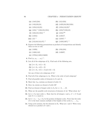 86 CHAPTER 4 PERMUTATION GROUPS
(a) (1345)(234)
(c) (143)(23)(24)
(e) (1254)(13)(25)
(g) (1254)−1
(123)(45)(1254)
(i) (123)(45)(1254)−2
(k) |(1254)|
(m) (12)−1
(o) [(12)(34)(12)(47)]−1
(b) (12)(1253)
(d) (1423)(34)(56)(1324)
(f) (1254)(13)(25)2
(h) (1254)2
(123)(45)
(j) (1254)100
(l) |(1254)2
|
(n) (12537)−1
(p) [(1235)(467)]−1
3. Express the following permutations as products of transpositions and identify
them as even or odd.
(a) (14356)
(c) (1426)(142)
(e) (17254)(1423)(154632)
(b) (156)(234)
(d) (142637)
4. Find (a1, a2, . . . , an)−1
.
5. List all of the subgroups of S4. Find each of the following sets.
(a) {σ ∈ S4 : σ(1) = 3}
(b) {σ ∈ S4 : σ(2) = 2}
(c) {σ ∈ S4 : σ(1) = 3 and σ(2) = 2}
Are any of these sets subgroups of S4?
6. Find all of the subgroups in A4. What is the order of each subgroup?
7. Find all possible orders of elements in S7 and A7.
8. Show that A10 contains an element of order 15.
9. Does A8 contain an element of order 26?
10. Find an element of largest order in Sn for n = 3, . . . , 10.
11. What are the possible cycle structures of elements of A5? What about A6?
12. Let σ ∈ Sn have order n. Show that for all integers i and j, σi
= σj
if and
only if i ≡ j (mod n).
13. Let σ = σ1 · · · σm ∈ Sn be the product of disjoint cycles. Prove that the order
of σ is the least common multiple of the lengths of the cycles σ1, . . . , σm.
14. Using cycle notation, list the elements in D5. What are r and s? Write every
element as a product of r and s.
 