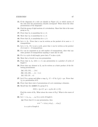 EXERCISES 87
15. If the diagonals of a cube are labeled as Figure 4.5, to which motion of
the cube does the permutation (12)(34) correspond? What about the other
permutations of the diagonals?
16. Find the group of rigid motions of a tetrahedron. Show that this is the same
group as A4.
17. Prove that Sn is nonabelian for n ≥ 3.
18. Show that An is nonabelian for n ≥ 4.
19. Prove that Dn is nonabelian for n ≥ 3.
20. Let σ ∈ Sn. Prove that σ can be written as the product of at most n − 1
transpositions.
21. Let σ ∈ Sn. If σ is not a cycle, prove that σ can be written as the product
of at most n − 2 transpositions.
22. If σ can be expressed as an odd number of transpositions, show that any
other product of transpositions equaling σ must also be odd.
23. If σ is a cycle of odd length, prove that σ2
is also a cycle.
24. Show that a 3-cycle is an even permutation.
25. Prove that in An with n ≥ 3, any permutation is a product of cycles of
length 3.
26. Prove that any element in Sn can be written as a finite product of the fol-
lowing permutations.
(a) (12), (13), . . . , (1n)
(b) (12), (23), . . . , (n − 1, n)
(c) (12), (12 . . . n)
27. Let G be a group and define a map λg : G → G by λg(a) = ga. Prove that
λg is a permutation of G.
28. Prove that there exist n! permutations of a set containing n elements.
29. Recall that the center of a group G is
Z(G) = {g ∈ G : gx = xg for all x ∈ G}.
Find the center of D8. What about the center of D10? What is the center of
Dn?
30. Let τ = (a1, a2, . . . , ak) be a cycle of length k.
(a) Prove that if σ is any permutation, then
στσ−1
= (σ(a1), σ(a2), . . . , σ(ak))
is a cycle of length k.
 