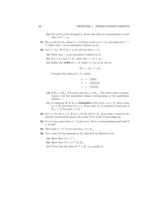 88 CHAPTER 4 PERMUTATION GROUPS
(b) Let µ be a cycle of length k. Prove that there is a permutation σ such
that στσ−1
= µ.
31. For α and β in Sn, define α ∼ β if there exists an σ ∈ Sn such that σασ−1
=
β. Show that ∼ is an equivalence relation on Sn.
32. Let σ ∈ SX. If σn
(x) = y, we will say that x ∼ y.
(a) Show that ∼ is an equivalence relation on X.
(b) If σ ∈ An and τ ∈ Sn, show that τ−1
στ ∈ An.
(c) Define the orbit of x ∈ X under σ ∈ SX to be the set
Ox,σ = {y : x ∼ y}.
Compute the orbits of α, β, γ where
α = (1254)
β = (123)(45)
γ = (13)(25).
(d) If Ox,σ ∩ Oy,σ 6= ∅, prove that Ox,σ = Oy,σ. The orbits under a permu-
tation σ are the equivalence classes corresponding to the equivalence
relation ∼.
(e) A subgroup H of SX is transitive if for every x, y ∈ X, there exists
a σ ∈ H such that σ(x) = y. Prove that hσi is transitive if and only if
Ox,σ = X for some x ∈ X.
33. Let α ∈ Sn for n ≥ 3. If αβ = βα for all β ∈ Sn, prove that α must be the
identity permutation; hence, the center of Sn is the trivial subgroup.
34. If α is even, prove that α−1
is also even. Does a corresponding result hold if
α is odd?
35. Show that α−1
β−1
αβ is even for α, β ∈ Sn.
36. Let r and s be the elements in Dn described in Theorem 4.10.
(a) Show that srs = r−1
.
(b) Show that rk
s = sr−k
in Dn.
(c) Prove that the order of rk
∈ Dn is n/ gcd(k, n).
 