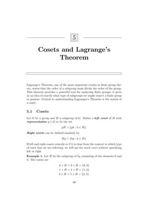 5
Cosets and Lagrange’s
Theorem
Lagrange’s Theorem, one of the most important results in finite group the-
ory, states that the order of a subgroup must divide the order of the group.
This theorem provides a powerful tool for analyzing finite groups; it gives
us an idea of exactly what type of subgroups we might expect a finite group
to possess. Central to understanding Lagranges’s Theorem is the notion of
a coset.
5.1 Cosets
Let G be a group and H a subgroup of G. Define a left coset of H with
representative g ∈ G to be the set
gH = {gh : h ∈ H}.
Right cosets can be defined similarly by
Hg = {hg : h ∈ H}.
If left and right cosets coincide or if it is clear from the context to which type
of coset that we are referring, we will use the word coset without specifying
left or right.
Example 1. Let H be the subgroup of Z6 consisting of the elements 0 and
3. The cosets are
0 + H = 3 + H = {0, 3}
1 + H = 4 + H = {1, 4}
2 + H = 5 + H = {2, 5}.
89
 