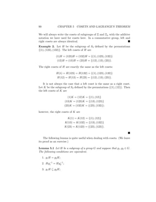 90 CHAPTER 5 COSETS AND LAGRANGE’S THEOREM
We will always write the cosets of subgroups of Z and Zn with the additive
notation we have used for cosets here. In a commutative group, left and
right cosets are always identical. 
Example 2. Let H be the subgroup of S3 defined by the permutations
{(1), (123), (132)}. The left cosets of H are
(1)H = (123)H = (132)H = {(1), (123), (132)}
(12)H = (13)H = (23)H = {(12), (13), (23)}.
The right cosets of H are exactly the same as the left cosets:
H(1) = H(123) = H(132) = {(1), (123), (132)}
H(12) = H(13) = H(23) = {(12), (13), (23)}.
It is not always the case that a left coset is the same as a right coset.
Let K be the subgroup of S3 defined by the permutations {(1), (12)}. Then
the left cosets of K are
(1)K = (12)K = {(1), (12)}
(13)K = (123)K = {(13), (123)}
(23)K = (132)K = {(23), (132)};
however, the right cosets of K are
K(1) = K(12) = {(1), (12)}
K(13) = K(132) = {(13), (132)}
K(23) = K(123) = {(23), (123)}.

The following lemma is quite useful when dealing with cosets. (We leave
its proof as an exercise.)
Lemma 5.1 Let H be a subgroup of a group G and suppose that g1, g2 ∈ G.
The following conditions are equivalent.
1. g1H = g2H;
2. Hg−1
1 = Hg−1
2 ;
3. g1H ⊆ g2H;
 