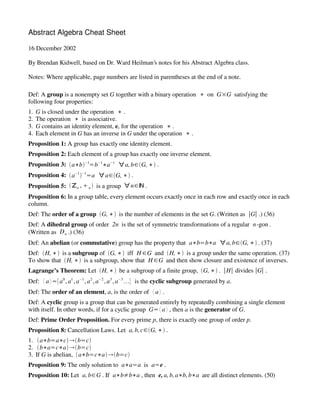 Abstract Algebra Cheat Sheet

16 December 2002

By Brendan Kidwell, based on Dr. Ward Heilman’s notes for his Abstract Algebra class.

Notes: Where applicable, page numbers are listed in parentheses at the end of a note.

Def: A group is a nonempty set G together with a binary operation 2 on G3G satisfying the
following four properties:
1.   G is closed under the operation 2 .
2.   The operation 2 is associative.
3.   G contains an identity element, e, for the operation 2 .
4.   Each element in G has an inverse in G under the operation 2 .
Proposition 1: A group has exactly one identity element.
Proposition 2: Each element of a group has exactly one inverse element.
Proposition 3: ‘a2b’ 1,b 12a                    1
                                                        } a, bV‘G, 2’ .
                                             




Proposition 4: ‘a 1 ’ 1,a } aV‘G, 2’ .
                             




Proposition 5: ‘én , 0 n ’ is a group } nVè .
Proposition 6: In a group table, every element occurs exactly once in each row and exactly once in each
column.
Def: The order of a group ‘G, 2’ is the number of elements in the set G. (Written as bGb .) (36)
Def: A dihedral group of order 2n is the set of symmetric transformations of a regular n -gon .
(Written as D n .) (36)
Def: An abelian (or commutative) group has the property that a2b,b2a } a, bV‘G, 2’ . (37)
Def: ‘H, 2’ is a subgroup of ‘G, 2’ iff H VG and ‘H, 2’ is a group under the same operation. (37)
To show that ‘H, 2’ is a subgroup, show that H VG and then show closure and existence of inverses.
Lagrange’s Theorem: Let ‘H, 2’ be a subgroup of a finite group, ‘G, 2’ . bHb divides bGb .
Def: “ a ”,a 0 , a1 , a 1 , a 2 , a 2 , a3 , a 3 e is the cyclic subgroup generated by a.
                                                     




Def: The order of an element, a, is the order of “ a” .
Def: A cyclic group is a group that can be generated entirely by repeatedly combining a single element
with itself. In other words, if for a cyclic group G,“ a” , then a is the generator of G.
Def: Prime Order Proposition. For every prime p, there is exactly one group of order p.
Proposition 8: Cancellation Laws. Let a, b, cV‘G, 2’ .
1. ‘a2b,a2c’ l‘b,c’
2. ‘b2a,c2a’ l‘b,c’
3. If G is abelian, ‘a2b,c2a’ l‘b,c’
Proposition 9: The only solution to a2a,a is a,e .
Proposition 10: Let a, b V G . If a2b/b2a , then e, a, b, a2b, b2a are all distinct elements. (50)
 