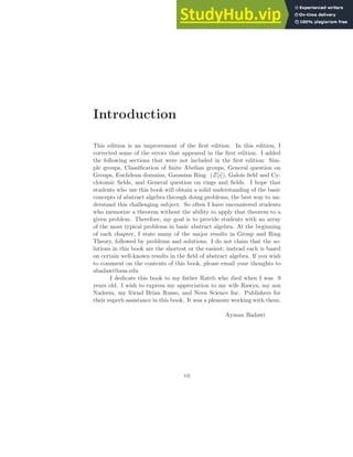 Introduction
This edition is an improvement of the first edition. In this edition, I
corrected some of the errors that appeared in the first edition. I added
the following sections that were not included in the first edition: Sim-
ple groups, Classification of finite Abelian groups, General question on
Groups, Euclidean domains, Gaussian Ring (Z[i]), Galois field and Cy-
clotomic fields, and General question on rings and fields. I hope that
students who use this book will obtain a solid understanding of the basic
concepts of abstract algebra through doing problems, the best way to un-
derstand this challenging subject. So often I have encountered students
who memorize a theorem without the ability to apply that theorem to a
given problem. Therefore, my goal is to provide students with an array
of the most typical problems in basic abstract algebra. At the beginning
of each chapter, I state many of the major results in Group and Ring
Theory, followed by problems and solutions. I do not claim that the so-
lutions in this book are the shortest or the easiest; instead each is based
on certain well-known results in the field of abstract algebra. If you wish
to comment on the contents of this book, please email your thoughts to
abadawi@aus.edu
I dedicate this book to my father Rateb who died when I was 9
years old. I wish to express my appreciation to my wife Rawya, my son
Nadeem, my friend Brian Russo, and Nova Science Inc. Publishers for
their superb assistance in this book. It was a pleasure working with them.
Ayman Badawi
vii
 