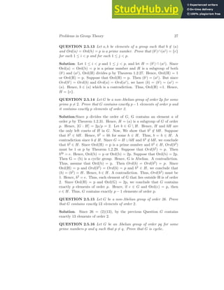 Problems in Group Theory 27
QUESTION 2.5.13 Let a, b be elements of a group such that b 6∈ (a)
and Ord(a) = Ord(b) = p is a prime number. Prove that (bi)∩(aj) = {e}
for each 1 ≤ i < p and for each 1 ≤ j < p.
Solution: Let 1 ≤ i < p and 1 ≤ j < p, and let H = (bi) ∩ (aj). Since
Ord(a) = Ord(b) = p is a prime number and H is a subgroup of both
(bi) and (aj), Ord(H) divides p by Theorem 1.2.27. Hence, Ord(H) = 1
or Ord(H) = p. Suppose that Ord(H) = p. Then (bi) = (aj). But since
Ord(bi) = Ord(b) and Ord(a) = Ord(aj), we have (b) = (bi) = (aj) =
(a). Hence, b ∈ (a) which is a contradiction. Thus, Ord(H) =1. Hence,
H = {e}.
QUESTION 2.5.14 Let G be a non-Abelian group of order 2p for some
prime p 6= 2. Prove that G contains exactly p−1 elements of order p and
it contains exactly p elements of order 2.
Solution:Since p divides the order of G, G contains an element a of
order p by Theorem 1.2.31. Hence, H = (a) is a subgroup of G of order
p. Hence, [G : H] = 2p/p = 2. Let b ∈ G  H. Hence, H and bH are
the only left cosets of H in G. Now, We show that b2 6∈ bH. Suppose
that b2 ∈ bH. Hence, b2 = bh for some h ∈ H. Thus, b = h ∈ H. A
contradiction since b 6∈ H. Since G = H ∪ bH and b2 6∈ bH, we conclude
that b2 ∈ H. Since Ord(H) = p is a prime number and b2 ∈ H, Ord(b2)
must be 1 or p by Theorem 1.2.29. Suppose that Ord(b2) = p. Then
b2p = e. Hence, Ord(b) = p or Ord(b) = 2p. Suppose that Ord(b) = 2p.
Then G = (b) is a cyclic group. Hence, G is Abelian. A contradiction.
Thus, assume that Ord(b) = p. Then Ord(b) = Ord(b2) = p. Since
Ord(H) = p and Ord(b2) = Ord(b) = p and b2 ∈ H, we conclude that
(b) = (b2) = H. Hence, b ∈ H. A contradiction. Thus, Ord(b2) must be
1. Hence, b2 = e. Thus, each element of G that lies outside H is of order
2. Since Ord(H) = p and Ord(G) = 2p, we conclude that G contains
exactly p elements of order p. Hence, if c ∈ G and Ord(c) = p, then
c ∈ H. Thus, G contains exactly p − 1 elements of order p.
QUESTION 2.5.15 Let G be a non-Abelian group of order 26. Prove
that G contains exactly 13 elements of order 2.
Solution. Since 26 = (2)(13), by the previous Question G contains
exactly 13 elements of order 2.
QUESTION 2.5.16 Let G be an Abelian group of order pq for some
prime numbers p and q such that p 6= q. Prove that G is cyclic.
 