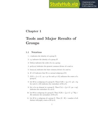 Chapter 1
Tools and Major Results of
Groups
1.1 Notations
1. e indicates the identity of a group G.
2. eH indicates the identity of a group H
3. Ord(a) indicates the order of a in a group.
4. gcd(n,m) indicates the greatest common divisor of n and m.
5. lcm(n,m) indicates the least common divisor of n and m.
6. H ✁ G indicates that H is a normal subgroup of G.
7. Z(G) = {x ∈ G : xy = yx for each y ∈ G} indicates the center of a
group G.
8. Let H be a subgroup of a group G. Then C(H) = {g ∈ G : gh = hg
for each h ∈ H} indicates the centralizer of H in G.
9. Let a be an element in a group G. Then C(a) = {g ∈ G : ga = ag}
indicates the centralizer of a in G.
10. Let H be a subgroup of a group G. Then N(H) = {g ∈ G : g−1Hg =
H} indicates the normalizer of H in G.
11. Let H be a subgroup of a group G. Then [G : H] = number of all
distinct left(right) cosets of H in G.
1
 