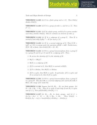 Tools and Major Results of Groups 5
THEOREM 1.2.29 Let G be a finite group and a ∈ G. Then Ord(a)
divides Ord(G).
THEOREM 1.2.30 Let G be a group of order n, and let a ∈ G. Then
an = e.
THEOREM 1.2.31 Let G be a finite group, and let p be a prime number
such that p divides Ord(G). Then G contains an element of order p.
THEOREM 1.2.32 Let H be a subgroup of a group G. Then H is
normal if and only if gHg−1 = H for each g ∈ G.
THEOREM 1.2.33 Let H be a normal subgroup of G. Then G/H =
{gH : g ∈ G} is a group under the operation aHbH = abH. Furthermore,
If [G : H] is finite, then Ord(G/H) = [G : H].
THEOREM 1.2.34 Let Φ be a group homomorphism from a group G
to a group H and let g ∈ G and D be a subgroup of G. Then :
1. Φ carries the identity of G to the identity of H.
2. Φ(gn) = (Φ(g))n.
3. Φ(D) is a subgroup of H.
4. If D is normal in G, then Φ(D) is normal in Φ(H).
5. If D is Abelian, then Φ(D) is Abelian.
6. If D is cyclic, then Φ(D) is cyclic. In particular, if G is cyclic and
D is normal in G, then G/D is cyclic.
THEOREM 1.2.35 Let Φ be a group homomorphism from a group G
to a group H. Then Ker(Φ) is a normal subgroup of G and G/Ker(Φ) ∼
=
Φ(G) (the image of G under Φ).
THEOREM 1.2.36 Suppose that H1, H2, ..., Hn are finite groups. Let
D = H1 ⊕ H2... ⊕ Hn. Then D is cyclic if and only if each Hi is cyclic
and if i 6= j, then gcd(Ord(Hi), Ord(Hj) = 1.
THEOREM 1.2.37 Let H1, ..., Hn be finite groups, and let d =
(h1, h2, ..., hn) ∈ D = H1 ⊕ H2... ⊕ Hn. Then Ord(d) =
Ord((h1, h2, ..., hn)) = lcm(Ord(h1), Ord(h2), ..., Ord(hn)).
 