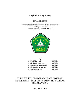 English Learning Module
FINAL PROJECT
Submitted in Partial Fulfillment of The Requirement
for English Lesson
Teacher: Saekul Anwar, S.Pd, M.Si
By:
1 Fitri Maryuni (100382)
2 G. Habib Nugraha (100383)
3 Niken Ayu Damayanti (100391)
4 Nurunnisa Arum M. (100394)
5 Siti Munirotun (100397)
THE TWELFTH GRADERS SCIENCE PROGRAM
NURUL ISLAMI EXCELENT SENIOR HIGH SCHOOL
SEMARANG 2013
RATIFICATION
i
 