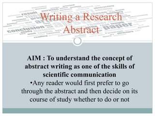 Writing a Research
Abstract
AIM : To understand the concept of
abstract writing as one of the skills of
scientific communication
•Any reader would first prefer to go
through the abstract and then decide on its
course of study whether to do or not
 