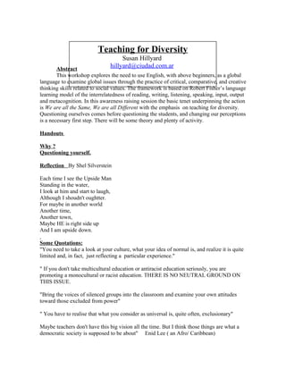 Teaching for Diversity
Susan Hillyard
hillyard@ciudad.com.arAbstract
This workshop explores the need to use English, with above beginners, as a global
language to examine global issues through the practice of critical, comparative, and creative
thinking skills related to social values. The framework is based on Robert Fisher’s language
learning model of the interrelatedness of reading, writing, listening, speaking, input, output
and metacognition. In this awareness raising session the basic tenet underpinning the action
is We are all the Same, We are all Different with the emphasis on teaching for diversity.
Questioning ourselves comes before questioning the students, and changing our perceptions
is a necessary first step. There will be some theory and plenty of activity.
Handouts
Why ?
Questioning yourself.
Reflection By Shel Silverstein
Each time I see the Upside Man
Standing in the water,
I look at him and start to laugh,
Although I shoudn't oughtter.
For maybe in another world
Another time,
Another town,
Maybe HE is right side up
And I am upside down.
Some Quotations:
"You need to take a look at your culture, what your idea of normal is, and realize it is quite
limited and, in fact, just reflecting a particular experience."
" If you don't take multicultural education or antiracist education seriously, you are
promoting a monocultural or racist education. THERE IS NO NEUTRAL GROUND ON
THIS ISSUE.
"Bring the voices of silenced groups into the classroom and examine your own attitudes
toward those excluded from power"
" You have to realise that what you consider as universal is, quite often, exclusionary"
Maybe teachers don't have this big vision all the time. But I think those things are what a
democratic society is supposed to be about" Enid Lee ( an Afro/ Caribbean)
 