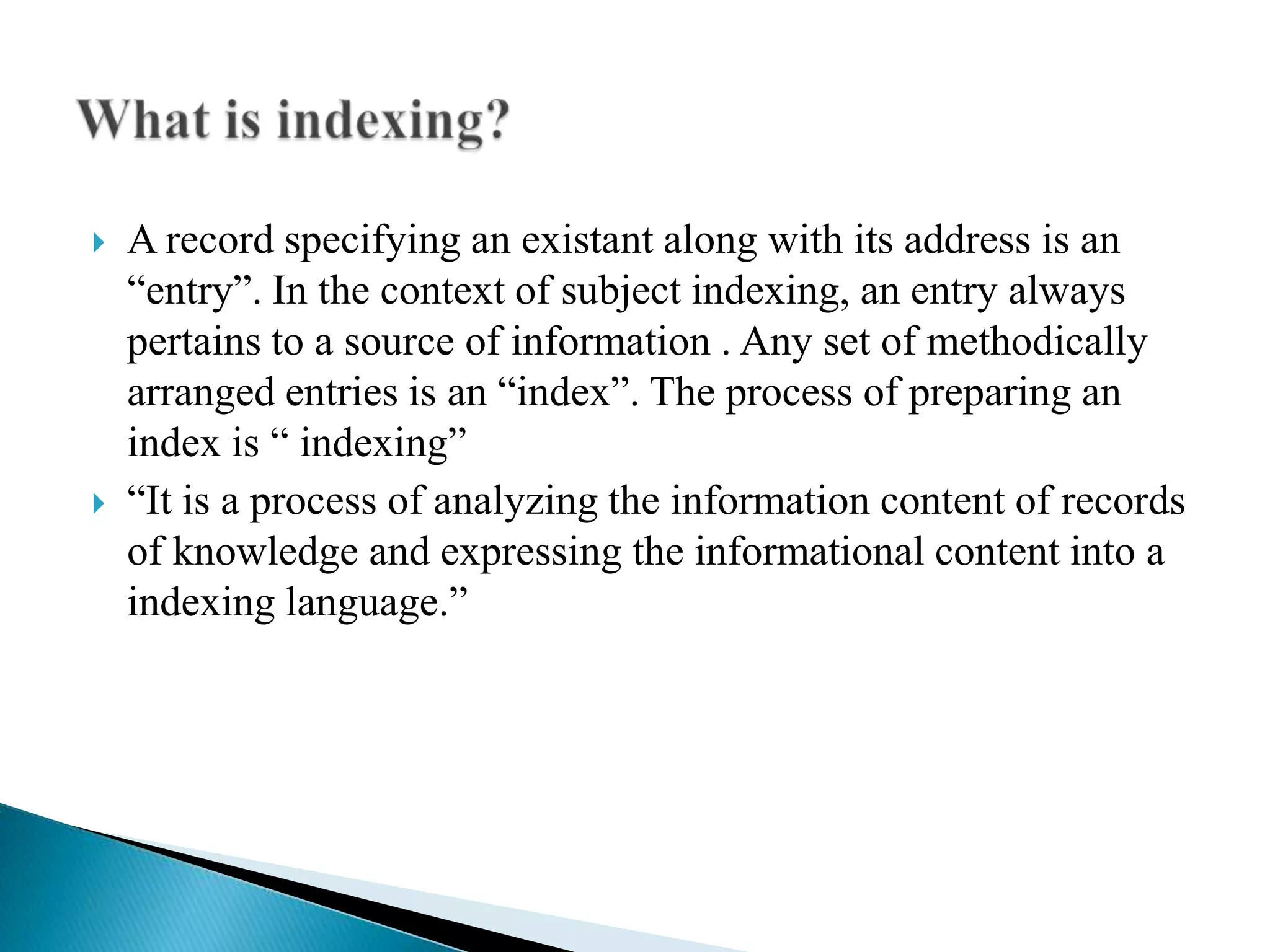 



A record specifying an existant along with its address is an
“entry”. In the context of subject indexing, an entry always
pertains to a source of information . Any set of methodically
arranged entries is an “index”. The process of preparing an
index is “ indexing”
“It is a process of analyzing the information content of records
of knowledge and expressing the informational content into a
indexing language.”

 