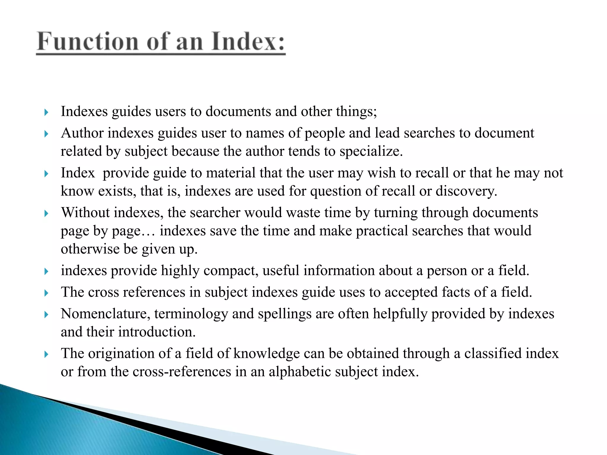












Indexes guides users to documents and other things;
Author indexes guides user to names of people and lead searches to document
related by subject because the author tends to specialize.
Index provide guide to material that the user may wish to recall or that he may not
know exists, that is, indexes are used for question of recall or discovery.
Without indexes, the searcher would waste time by turning through documents
page by page… indexes save the time and make practical searches that would
otherwise be given up.
indexes provide highly compact, useful information about a person or a field.
The cross references in subject indexes guide uses to accepted facts of a field.
Nomenclature, terminology and spellings are often helpfully provided by indexes
and their introduction.
The origination of a field of knowledge can be obtained through a classified index
or from the cross-references in an alphabetic subject index.

 
