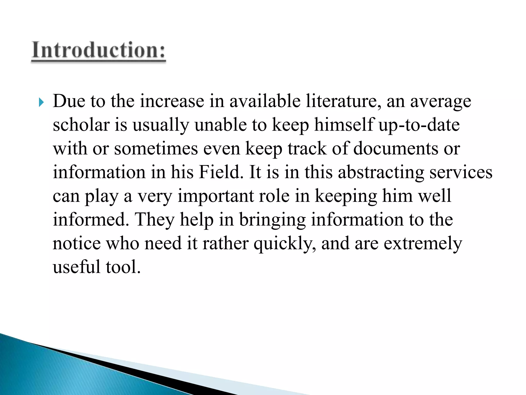 

Due to the increase in available literature, an average
scholar is usually unable to keep himself up-to-date
with or sometimes even keep track of documents or
information in his Field. It is in this abstracting services
can play a very important role in keeping him well
informed. They help in bringing information to the
notice who need it rather quickly, and are extremely
useful tool.

 