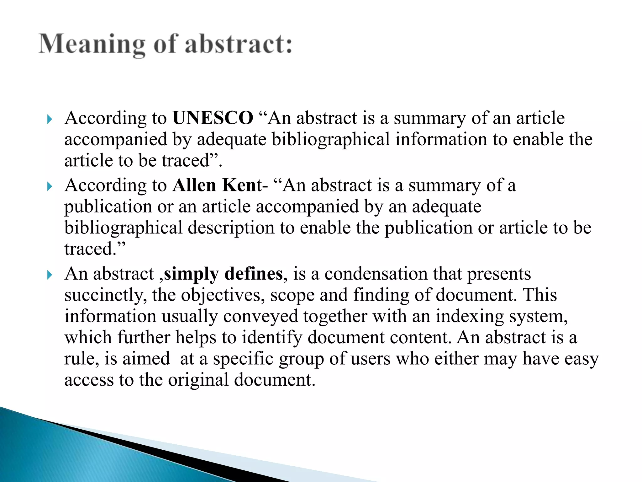 





According to UNESCO “An abstract is a summary of an article
accompanied by adequate bibliographical information to enable the
article to be traced”.
According to Allen Kent- “An abstract is a summary of a
publication or an article accompanied by an adequate
bibliographical description to enable the publication or article to be
traced.”
An abstract ,simply defines, is a condensation that presents
succinctly, the objectives, scope and finding of document. This
information usually conveyed together with an indexing system,
which further helps to identify document content. An abstract is a
rule, is aimed at a specific group of users who either may have easy
access to the original document.

 
