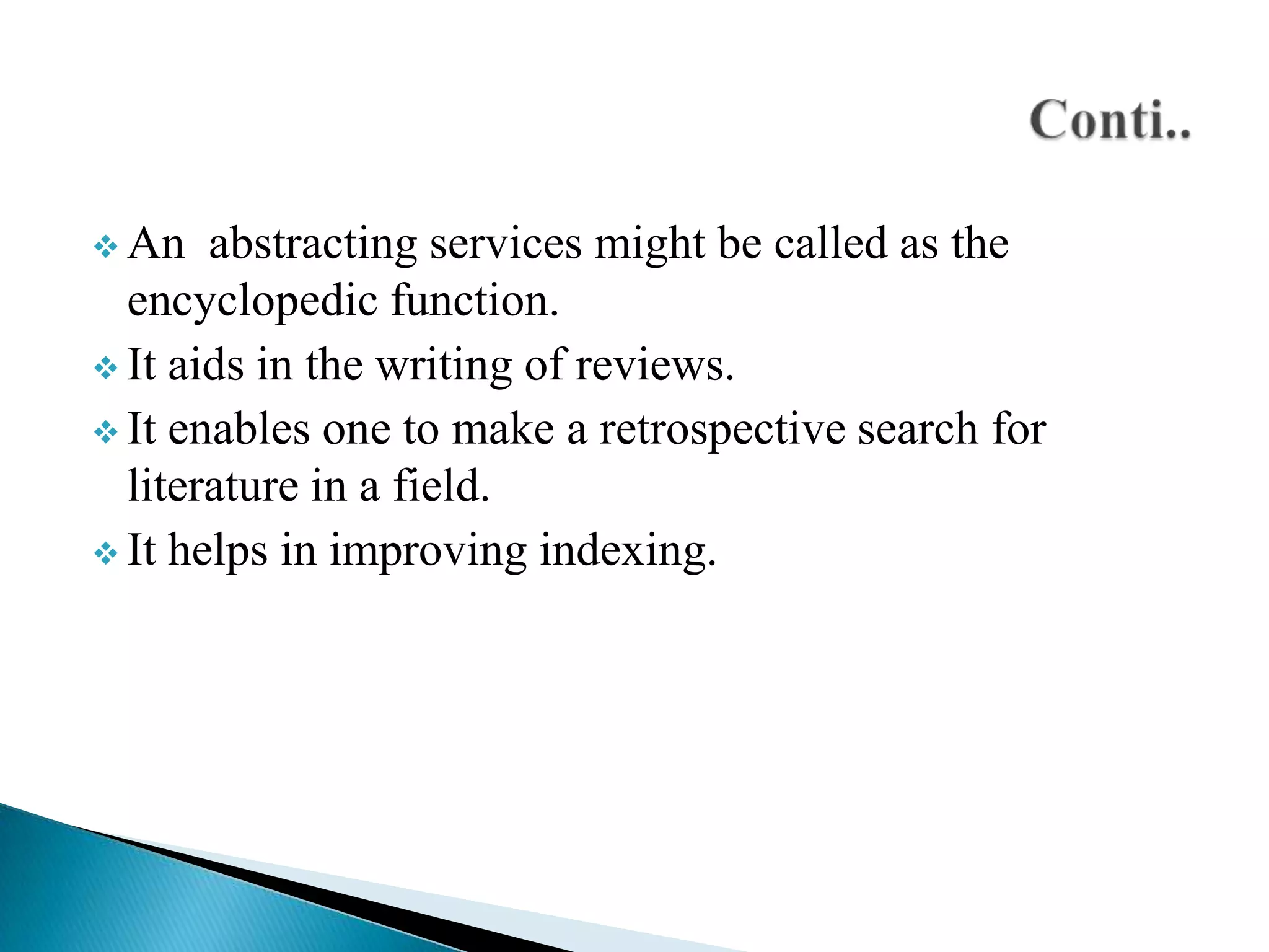  An

abstracting services might be called as the
encyclopedic function.
 It aids in the writing of reviews.
 It enables one to make a retrospective search for
literature in a field.
 It helps in improving indexing.

 