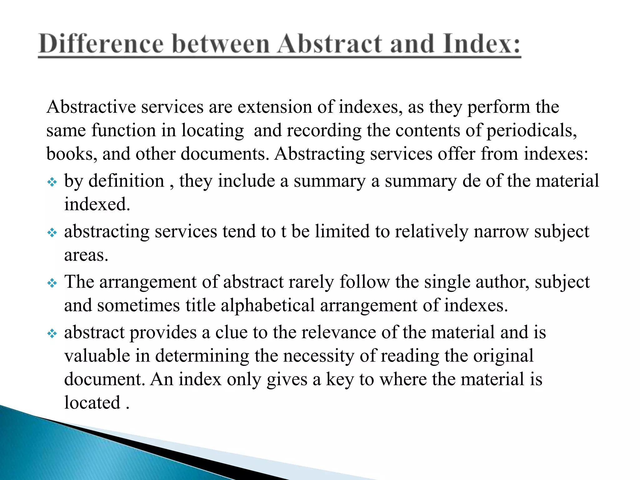 Abstractive services are extension of indexes, as they perform the
same function in locating and recording the contents of periodicals,
books, and other documents. Abstracting services offer from indexes:
 by definition , they include a summary a summary de of the material
indexed.
 abstracting services tend to t be limited to relatively narrow subject
areas.
 The arrangement of abstract rarely follow the single author, subject
and sometimes title alphabetical arrangement of indexes.
 abstract provides a clue to the relevance of the material and is
valuable in determining the necessity of reading the original
document. An index only gives a key to where the material is
located .

 