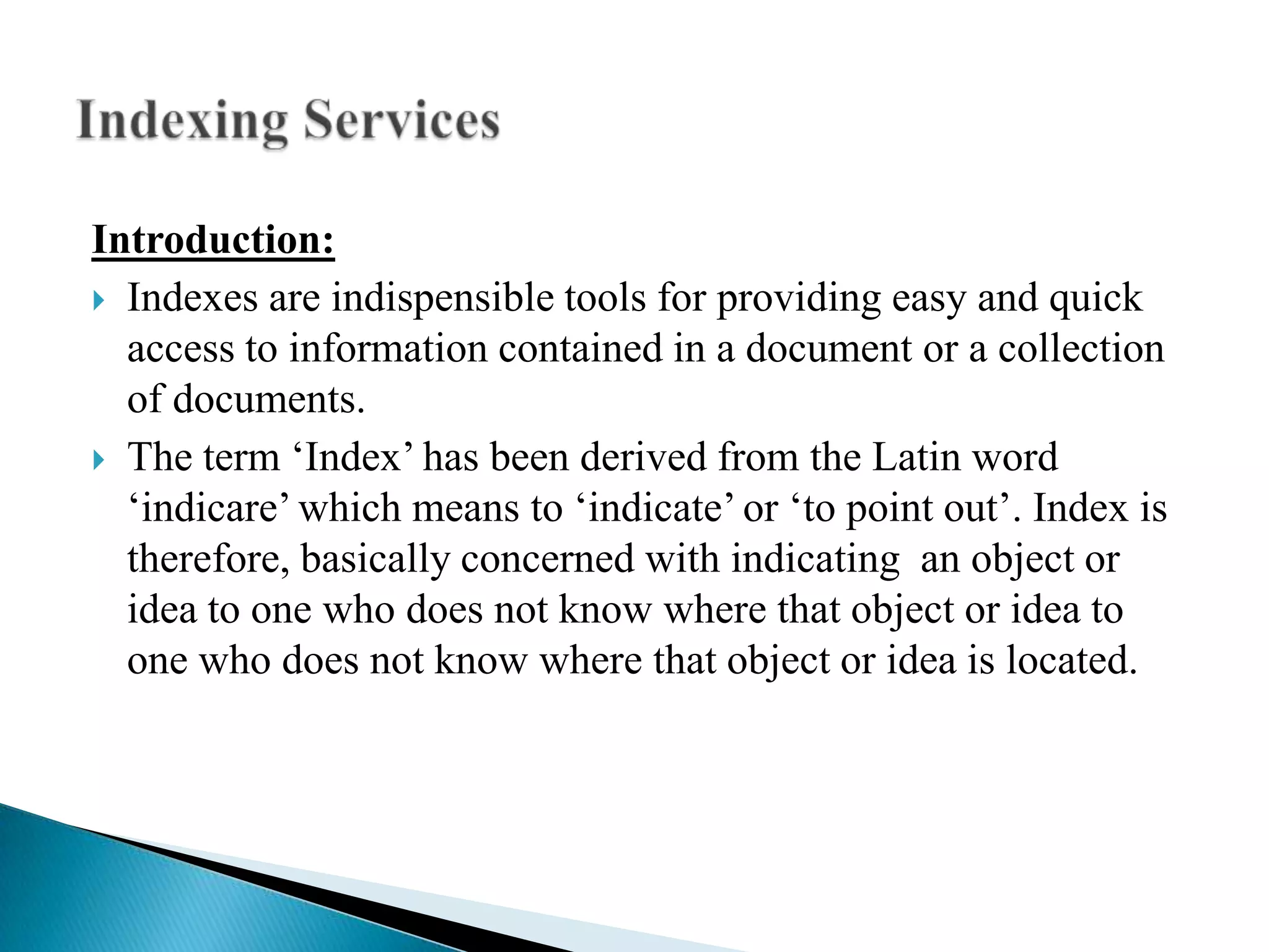 Introduction:
 Indexes are indispensible tools for providing easy and quick
access to information contained in a document or a collection
of documents.
 The term „Index‟ has been derived from the Latin word
„indicare‟ which means to „indicate‟ or „to point out‟. Index is
therefore, basically concerned with indicating an object or
idea to one who does not know where that object or idea to
one who does not know where that object or idea is located.

 