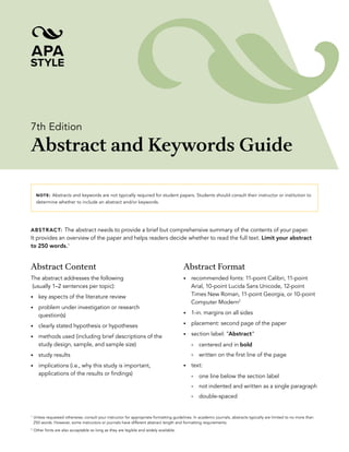 7th Edition
Abstract and Keywords Guide
NOTE: Abstracts and keywords are not typically required for student papers. Students should consult their instructor or institution to
determine whether to include an abstract and/or keywords.
ABSTRACT: The abstract needs to provide a brief but comprehensive summary of the contents of your paper.
It provides an overview of the paper and helps readers decide whether to read the full text. Limit your abstract
to 250 words.1
Abstract Content
The abstract addresses the following
(usually 1–2 sentences per topic):
• key aspects of the literature review
• problem under investigation or research
question(s)
• clearly stated hypothesis or hypotheses
• methods used (including brief descriptions of the
study design, sample, and sample size)
• study results
• implications (i.e., why this study is important,
applications of the results or findings)
Abstract Format
• recommended fonts: 11-point Calibri, 11-point
Arial, 10-point Lucida Sans Unicode, 12-point
Times New Roman, 11-point Georgia, or 10-point
Computer Modern2
• 1-in. margins on all sides
• placement: second page of the paper
• section label: “Abstract”
° centered and in bold
° written on the first line of the page
• text:
° one line below the section label
° not indented and written as a single paragraph
° double-spaced
1
Unless requested otherwise; consult your instructor for appropriate formatting guidelines. In academic journals, abstracts typically are limited to no more than
250 words. However, some instructors or journals have different abstract length and formatting requirements.
2
Other fonts are also acceptable so long as they are legible and widely available.
 