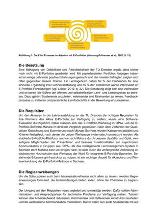 Abbildung 1: Die Fünf Prozesse im Arbeiten mit E-Portfolios (Hornung-Prähauser et al., 2007, S. 15)
Die Besetzung
Eine Befragung von Didaktikern und Fachdidaktikern der TU Dresden ergab, dass bisher
noch nicht mit E-Portfolios gearbeitet wird. Mit papierbasierten Portfolios hingegen haben
schon einige Lehrende positive Erfahrungen gemacht und die meisten Befragten zeigten sich
offen gegenüber diesem Thema. Ein Lerntagebuch halten 59 % der Probanden für eine
sinnvolle Ergänzung ihrer Lehrveranstaltung und 55 % der Teilnehmer wären interessiert an
E-Portfolio-Fortbildungen (vgl. Lißner, 2012, p. 32). Die Besetzung zeigt sich also interessiert
und ist bereit, die Bühne der offenen und selbstreflexiven Lehr- und Lernprozesse zu betre-
ten. Dazu gehört Studierende anzuleiten, miteinander und füreinander zu lernen, Feedback-
prozesse zu initiieren und persönliche Lernfortschritte in die Bewertung einzubeziehen.
Die Requisiten
Um den Akteuren in der Lehrerausbildung an der TU Dresden die richtigen Requisiten für
ihre Premiere des Aktes E-Portfolio zur Verfügung zu stellen, wurde eine Software-
Evaluation durchgeführt. Dabei standen sich das E-Portfolio-Werkzeug in OPAL und die E-
Portfolio-Software Mahara im direkten Vergleich gegenüber. Nach dem Verfahren der Quali-
tativen Gewichtung und Summierung nach Michael Scrivens wurden Kategorien gebildet und
Kriterien festgelegt, nach denen die beiden Werkzeuge systematisch untersucht wurden. Als
etablierte E-Portfolio-Plattform zeichnet sich Mahara durch bessere Usability und Optik, viel-
seitigere Möglichkeiten der Präsentation und bessere Funktionalitäten zur asynchronen
Kommunikation in Gruppen aus. OPAL als das meistgenutzte Lernmanagement-System in
Sachsen steht Mahara zwar um einiges nach, ist aber durch die umfangreiche Anbindung an
sächsischen Hochschulen das Werkzeug der Wahl für integrierte E-Portfolio-Szenarien. Be-
stehende E-Learning-Infrastruktur zu nutzen, ist ein wichtiger Aspekt für Akzeptanz und Wei-
terentwicklung der E-Portfolio-Methode in Sachsen.
Die Regieanweisungen
Um die Schauspieler auch beim Improvisationstheater nicht allein zu lassen, werden Regie-
anweisungen formuliert, die Unterstützungen bieten sollen, ohne die Phantasie zu begren-
zen.
Der Umgang mit den Requisiten muss begleitet und unterstützt werden. Dafür sollten Admi-
nistratoren und Ansprechpartner für technische Probleme zur Verfügung stehen. Tutoren
können den Arbeitsaufwand reduzieren, Kommentare und Reflexionen konstruktiv beurteilen
und die webbasierte Kommunikation moderieren. Damit treten nun auch Studierende mit auf
 