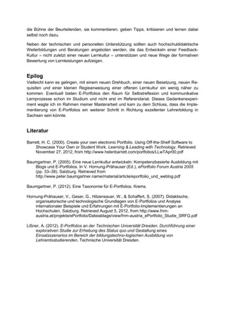 die Bühne der Beurteilenden, sie kommentieren, geben Tipps, kritisieren und lernen dabei
selbst noch dazu.
Neben der technischen und personellen Unterstützung sollten auch hochschuldidaktische
Weiterbildungen und Beratungen angeboten werden, die das Entwickeln einer Feedback-
Kultur – nicht zuletzt einer neuen Lernkultur – unterstützen und neue Wege der formativen
Bewertung von Lernleistungen aufzeigen.
Epilog
Vielleicht kann es gelingen, mit einem neuen Drehbuch, einer neuen Besetzung, neuen Re-
quisiten und einer kleinen Regieanweisung einer offenen Lernkultur ein wenig näher zu
kommen. Eventuell bieten E-Portfolios den Raum für Selbstreflexion und kommunikative
Lernprozesse schon im Studium und nicht erst im Referendariat. Dieses Gedankenexperi-
ment wagte ich im Rahmen meiner Masterarbeit und kam zu dem Schluss, dass die Imple-
mentierung von E-Portfolios ein weiterer Schritt in Richtung exzellenter Lehrerbildung in
Sachsen sein könnte.
Literatur
Barrett, H. C. (2000). Create your own electronic Portfolio. Using Off-the-Shelf Software to
Showcase Your Own or Student Work. Learning & Leading with Technology. Retrieved
November 27, 2012, from http://www.helenbarrett.com/portfolios/LLwTApr00.pdf
Baumgartner, P. (2005). Eine neue Lernkultur entwickeln: Kompetenzbasierte Ausbildung mit
Blogs und E-Portfolios. In V. Hornung-Prähauser (Ed.), ePortfolio Forum Austria 2005
(pp. 33–38). Salzburg. Retrieved from
http://www.peter.baumgartner.name/material/article/eportfolio_und_weblog.pdf
Baumgartner, P. (2012). Eine Taxonomie für E-Portfolios. Krems.
Hornung-Prähauser, V., Geser, G., Hilzensauer, W., & Schaffert, S. (2007). Didaktische,
organisatorische und technologische Grundlagen von E-Portfolios und Analyse
internationaler Beispiele und Erfahrungen mit E-Portfolio-Implementierungen an
Hochschulen. Salzburg. Retrieved August 5, 2012, from http://www.fnm-
austria.at/projekte/ePortfolio/Dateiablage/view/fnm-austria_ePortfolio_Studie_SRFG.pdf
Lißner, A. (2012). E-Portfolios an der Technischen Universität Dresden. Durchführung einer
explorativen Studie zur Erhebung des Status quo und Gestaltung eines
Einsatzszenarios im Bereich der bildungstechno-logischen Ausbildung von
Lehramtsstudierenden. Technische Universität Dresden.
 