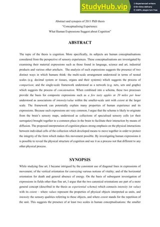 Abstract and synopsis of 2011 PhD thesis
“Conceptualising Experience:
What Human Expressions Suggest about Cognition”
ABSTRACT
The topic of the thesis is cognition. More specifically, its subjects are human conceptualisations
considered from the perspective of sensory experiences. These conceptualisations are investigated by
examining their material expressions such as those found in language, science and art, industrial
products and various other artefacts. The analysis of such expressions suggests the presence of two
distinct ways in which humans think: the multi-scale arrangement understood in terms of nested
scales (e.g. decimal system or tissues, organs and their systems) which suggests the process of
comparison; and the single-scale framework understood as a network (e.g. nets, sets and graphs)
which suggests the process of concatenation. When combined into a schema, these two processes
provide the basis for composite expressions such as a few tasty apples or 20 miles per hour
understood as associations of intensity/value within the smaller-scale unit with extent at the larger
scale. The framework can potentially explain many properties of human experience and its
expressions. Because such expressions are very common, I argue that the schema is likely to originate
from the brain’s sensory maps, understood as collections of specialised sensory cells (or their
surrogates) brought together to a common place in the brain to facilitate their interaction by means of
diffusion. The proposed interpretation of cognition places strong emphasis on the physical interactions
between individual cells of the collection which developed means to move together in order to protect
the integrity of the form which makes this movement possible. By investigating human expressions it
is possible to reveal the physical structure of cognition and see it as a process not that different to any
other physical process.
SYNOPSIS
While studying fine art, I became intrigued by the consistent use of diagonal lines in expressions of
movement; of the vertical orientation for conveying various notions of vitality; and of the horizontal
orientation for death and general absence of energy. On the basis of subsequent investigation of
expressions in fields other than fine art, I argue that the two canonical orientations are part of a more
general concept (described in the thesis as experiential schema) which connects intensity (or value)
with its extent – where values represent the properties of physical objects interpreted as units, and
intensity the sensory qualities referring to these objects, and where extent stands for the repetition of
the unit. This suggests the presence of at least two scales in human conceptualisations: the smaller
 