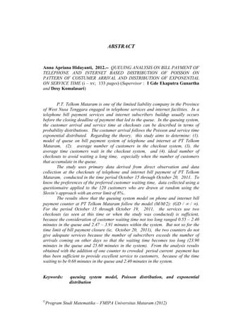 ABSTRACT


Anna Apriana Hidayanti, 2012.-- QUEUING ANALYSIS ON BILL PAYMENT OF
TELEPHONE AND INTERNET BASED DISTRIBUTION OF POISSON ON
PATTERN OF COSTUMER ARRIVAL AND DISTRIBUTION OF EXPONENTIAL
ON SERVICE TIME (i – xv; 133 pages) (Supervisor : I Gde Ekaputra Gunartha
and Desy Komalasari)


        P.T. Telkom Mataram is one of the limited liability company in the Province
of West Nusa Tenggara engaged in telephone services and internet facilities. In a
telephone bill payment services and internet subscribers buildup usually occurs
before the closing deadline of payment that led to the queue. In the queuing system,
the customer arrival and service time at checkouts can be described in terms of
probability distributions. The costumer arrival follows the Poisson and service time
exponential distributed. Regarding the theory, this study aims to determine: (1).
model of queue on bill payment system of telephone and internet at PT Telkom
Mataram, (2). average number of customers in the checkout system, (3). the
average time customers wait in the checkout system, and (4). ideal number of
checkouts to avoid waiting a long time, especially when the number of customers
that accumulate in the queue.
        The study uses primary data derived from direct observation and data
collection at the checkouts of telephone and internet bill payment of PT Telkom
Mataram, conducted in the time period October 15 through October 20, 2011. To
know the preferences of the preferred customer waiting time, data collected using a
questionnaire applied to the 120 customers who are drawn at random using the
Slovin’s approach with an error limit of 8%..
        The results show that the queuing system model on phone and internet bill
payment counter at PT Telkom Mataram follow the model (M/M/2): (GD /  / ).
For the period October 15 through October 19, 2011, the services use two
checkouts (as seen at this time or when the study was conducted) is sufficient,
because the consideration of customer waiting time not too long ranged 0.55 – 2.40
minutes in the queue and 2.47 – 3.91 minutes within the system. But not so for the
time limit of bill payment closure (ie, October 20, 2011), the two counters do not
give adequate services because the number of subscribers exceeds the number of
arrivals coming on other days so that the waiting time becomes too long (23.90
minutes in the queue and 25.60 minutes in the system). From the analysis results
obtained with the addition of one counter to crowded period current payment has
thus been sufficient to provide excellent service to customers, because of the time
waiting to be 0.68 minutes in the queue and 2.40 minutes in the system.


Keywords:     queuing system model, Poisson distribution, and exponential
              distribution



©
 Program Studi Matematika – FMIPA Universitas Mataram (2012)
 