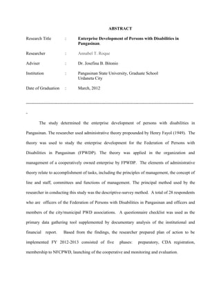 ABSTRACT
Research Title : Enterprise Development of Persons with Disabilities in
Pangasinan.
Researcher : Annabel T. Roque
Adviser : Dr. Josefina B. Bitonio
Institution : Pangasinan State University, Graduate School
Urdaneta City
Date of Graduation : March, 2012
--------------------------------------------------------------------------------------------------------------------
-
The study determined the enterprise development of persons with disabilities in
Pangasinan. The researcher used administrative theory propounded by Henry Fayol (1949). The
theory was used to study the enterprise development for the Federation of Persons with
Disabilities in Pangasinan (FPWDP). The theory was applied in the organization and
management of a cooperatively owned enterprise by FPWDP. The elements of administrative
theory relate to accomplishment of tasks, including the principles of management, the concept of
line and staff, committees and functions of management. The principal method used by the
researcher in conducting this study was the descriptive-survey method. A total of 28 respondents
who are officers of the Federation of Persons with Disabilities in Pangasinan and officers and
members of the city/municipal PWD associations. A questionnaire checklist was used as the
primary data gathering tool supplemented by documentary analysis of the institutional and
financial report. Based from the findings, the researcher prepared plan of action to be
implemented FY 2012-2013 consisted of five phases: preparatory, CDA registration,
membership to NFCPWD, launching of the cooperative and monitoring and evaluation.
 