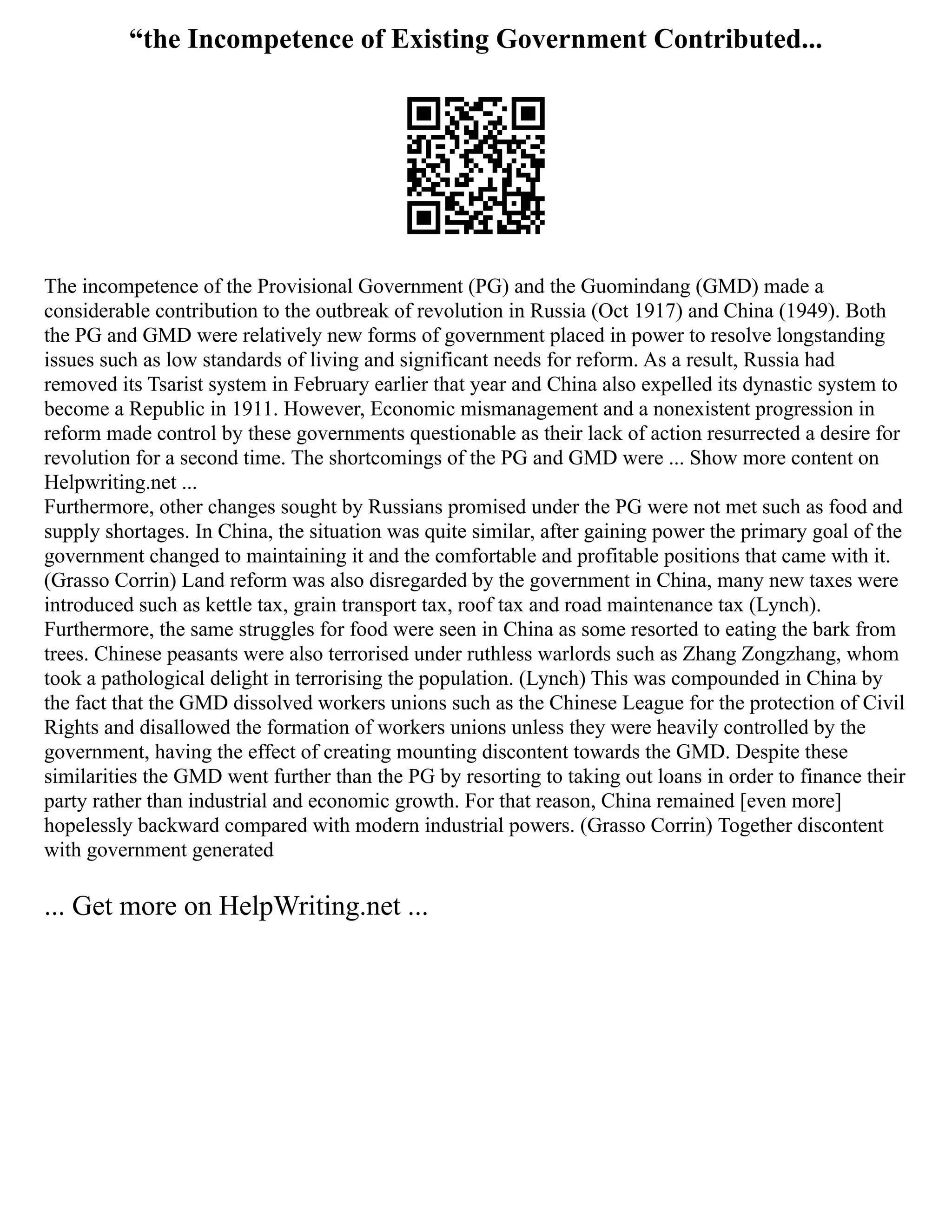 “the Incompetence of Existing Government Contributed...
The incompetence of the Provisional Government (PG) and the Guomindang (GMD) made a
considerable contribution to the outbreak of revolution in Russia (Oct 1917) and China (1949). Both
the PG and GMD were relatively new forms of government placed in power to resolve longstanding
issues such as low standards of living and significant needs for reform. As a result, Russia had
removed its Tsarist system in February earlier that year and China also expelled its dynastic system to
become a Republic in 1911. However, Economic mismanagement and a nonexistent progression in
reform made control by these governments questionable as their lack of action resurrected a desire for
revolution for a second time. The shortcomings of the PG and GMD were ... Show more content on
Helpwriting.net ...
Furthermore, other changes sought by Russians promised under the PG were not met such as food and
supply shortages. In China, the situation was quite similar, after gaining power the primary goal of the
government changed to maintaining it and the comfortable and profitable positions that came with it.
(Grasso Corrin) Land reform was also disregarded by the government in China, many new taxes were
introduced such as kettle tax, grain transport tax, roof tax and road maintenance tax (Lynch).
Furthermore, the same struggles for food were seen in China as some resorted to eating the bark from
trees. Chinese peasants were also terrorised under ruthless warlords such as Zhang Zongzhang, whom
took a pathological delight in terrorising the population. (Lynch) This was compounded in China by
the fact that the GMD dissolved workers unions such as the Chinese League for the protection of Civil
Rights and disallowed the formation of workers unions unless they were heavily controlled by the
government, having the effect of creating mounting discontent towards the GMD. Despite these
similarities the GMD went further than the PG by resorting to taking out loans in order to finance their
party rather than industrial and economic growth. For that reason, China remained [even more]
hopelessly backward compared with modern industrial powers. (Grasso Corrin) Together discontent
with government generated
... Get more on HelpWriting.net ...
 
