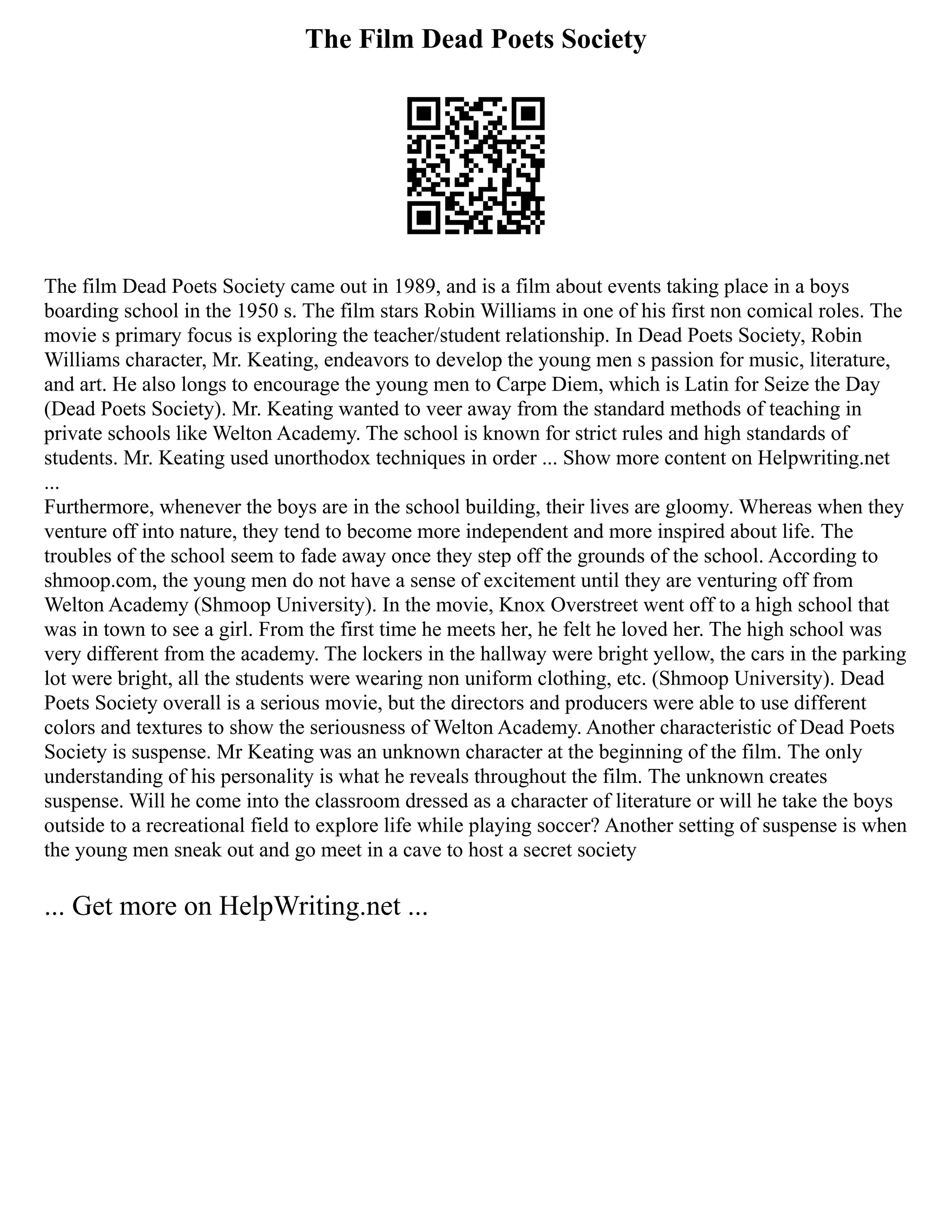 The Film Dead Poets Society
The film Dead Poets Society came out in 1989, and is a film about events taking place in a boys
boarding school in the 1950 s. The film stars Robin Williams in one of his first non comical roles. The
movie s primary focus is exploring the teacher/student relationship. In Dead Poets Society, Robin
Williams character, Mr. Keating, endeavors to develop the young men s passion for music, literature,
and art. He also longs to encourage the young men to Carpe Diem, which is Latin for Seize the Day
(Dead Poets Society). Mr. Keating wanted to veer away from the standard methods of teaching in
private schools like Welton Academy. The school is known for strict rules and high standards of
students. Mr. Keating used unorthodox techniques in order ... Show more content on Helpwriting.net
...
Furthermore, whenever the boys are in the school building, their lives are gloomy. Whereas when they
venture off into nature, they tend to become more independent and more inspired about life. The
troubles of the school seem to fade away once they step off the grounds of the school. According to
shmoop.com, the young men do not have a sense of excitement until they are venturing off from
Welton Academy (Shmoop University). In the movie, Knox Overstreet went off to a high school that
was in town to see a girl. From the first time he meets her, he felt he loved her. The high school was
very different from the academy. The lockers in the hallway were bright yellow, the cars in the parking
lot were bright, all the students were wearing non uniform clothing, etc. (Shmoop University). Dead
Poets Society overall is a serious movie, but the directors and producers were able to use different
colors and textures to show the seriousness of Welton Academy. Another characteristic of Dead Poets
Society is suspense. Mr Keating was an unknown character at the beginning of the film. The only
understanding of his personality is what he reveals throughout the film. The unknown creates
suspense. Will he come into the classroom dressed as a character of literature or will he take the boys
outside to a recreational field to explore life while playing soccer? Another setting of suspense is when
the young men sneak out and go meet in a cave to host a secret society
... Get more on HelpWriting.net ...
 