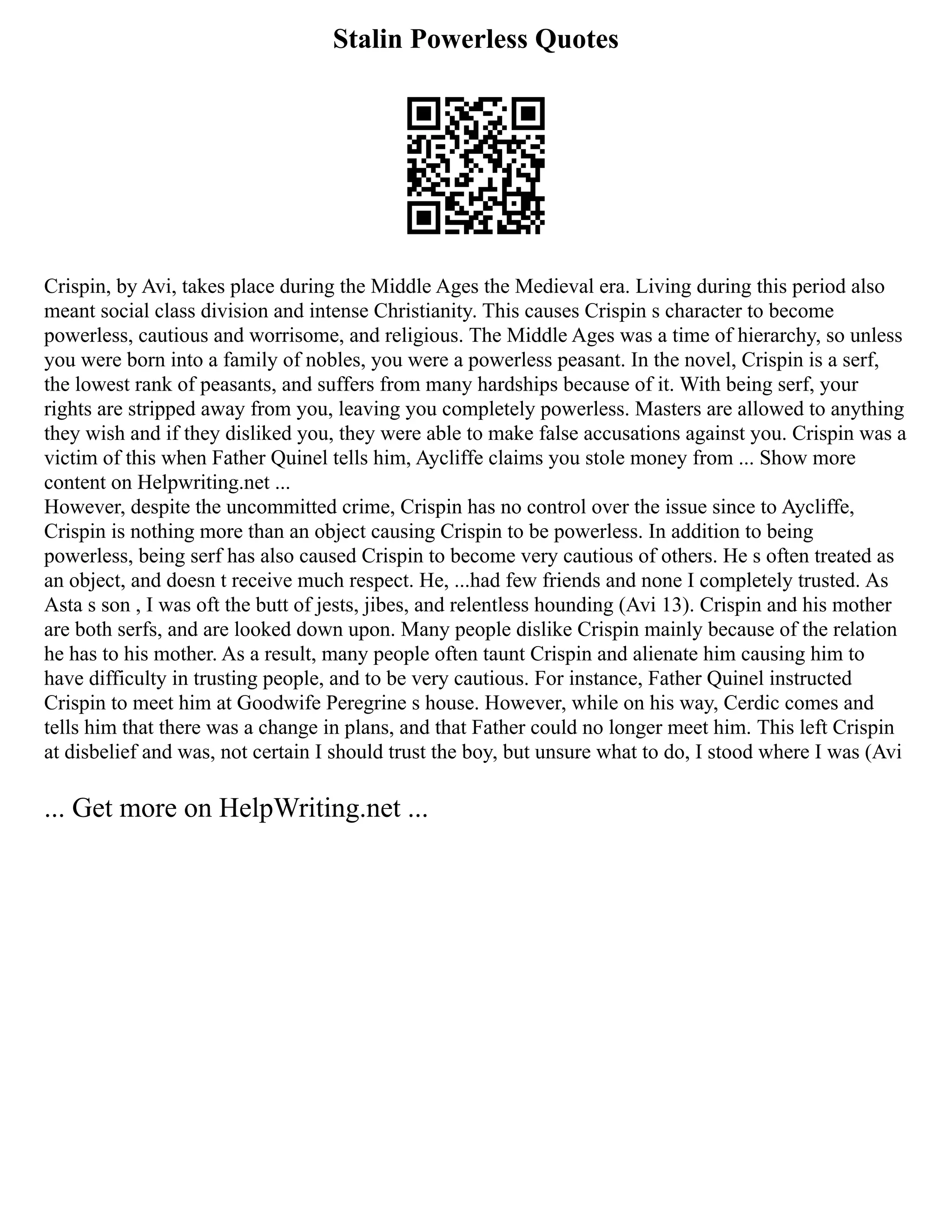 Stalin Powerless Quotes
Crispin, by Avi, takes place during the Middle Ages the Medieval era. Living during this period also
meant social class division and intense Christianity. This causes Crispin s character to become
powerless, cautious and worrisome, and religious. The Middle Ages was a time of hierarchy, so unless
you were born into a family of nobles, you were a powerless peasant. In the novel, Crispin is a serf,
the lowest rank of peasants, and suffers from many hardships because of it. With being serf, your
rights are stripped away from you, leaving you completely powerless. Masters are allowed to anything
they wish and if they disliked you, they were able to make false accusations against you. Crispin was a
victim of this when Father Quinel tells him, Aycliffe claims you stole money from ... Show more
content on Helpwriting.net ...
However, despite the uncommitted crime, Crispin has no control over the issue since to Aycliffe,
Crispin is nothing more than an object causing Crispin to be powerless. In addition to being
powerless, being serf has also caused Crispin to become very cautious of others. He s often treated as
an object, and doesn t receive much respect. He, ...had few friends and none I completely trusted. As
Asta s son , I was oft the butt of jests, jibes, and relentless hounding (Avi 13). Crispin and his mother
are both serfs, and are looked down upon. Many people dislike Crispin mainly because of the relation
he has to his mother. As a result, many people often taunt Crispin and alienate him causing him to
have difficulty in trusting people, and to be very cautious. For instance, Father Quinel instructed
Crispin to meet him at Goodwife Peregrine s house. However, while on his way, Cerdic comes and
tells him that there was a change in plans, and that Father could no longer meet him. This left Crispin
at disbelief and was, not certain I should trust the boy, but unsure what to do, I stood where I was (Avi
... Get more on HelpWriting.net ...
 