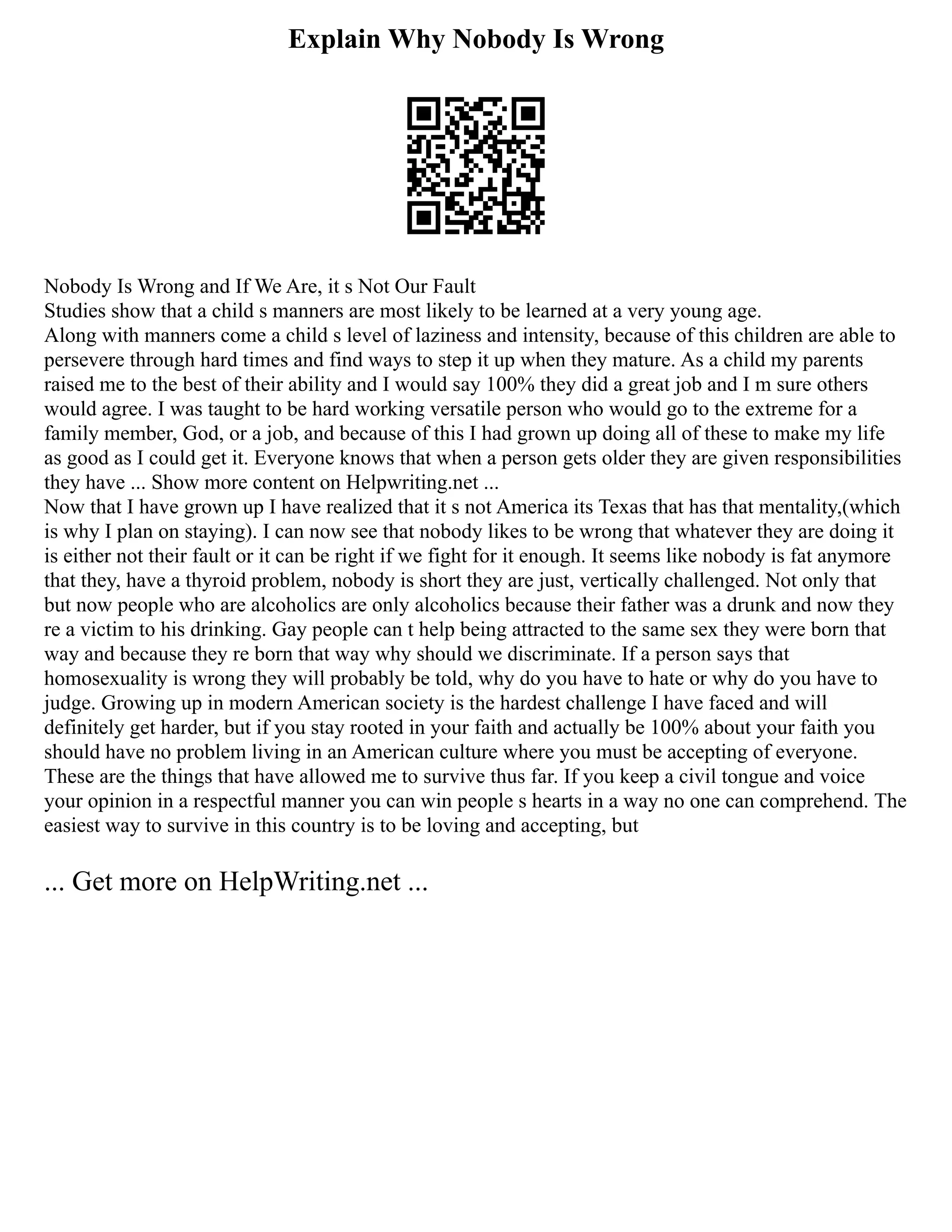Explain Why Nobody Is Wrong
Nobody Is Wrong and If We Are, it s Not Our Fault
Studies show that a child s manners are most likely to be learned at a very young age.
Along with manners come a child s level of laziness and intensity, because of this children are able to
persevere through hard times and find ways to step it up when they mature. As a child my parents
raised me to the best of their ability and I would say 100% they did a great job and I m sure others
would agree. I was taught to be hard working versatile person who would go to the extreme for a
family member, God, or a job, and because of this I had grown up doing all of these to make my life
as good as I could get it. Everyone knows that when a person gets older they are given responsibilities
they have ... Show more content on Helpwriting.net ...
Now that I have grown up I have realized that it s not America its Texas that has that mentality,(which
is why I plan on staying). I can now see that nobody likes to be wrong that whatever they are doing it
is either not their fault or it can be right if we fight for it enough. It seems like nobody is fat anymore
that they, have a thyroid problem, nobody is short they are just, vertically challenged. Not only that
but now people who are alcoholics are only alcoholics because their father was a drunk and now they
re a victim to his drinking. Gay people can t help being attracted to the same sex they were born that
way and because they re born that way why should we discriminate. If a person says that
homosexuality is wrong they will probably be told, why do you have to hate or why do you have to
judge. Growing up in modern American society is the hardest challenge I have faced and will
definitely get harder, but if you stay rooted in your faith and actually be 100% about your faith you
should have no problem living in an American culture where you must be accepting of everyone.
These are the things that have allowed me to survive thus far. If you keep a civil tongue and voice
your opinion in a respectful manner you can win people s hearts in a way no one can comprehend. The
easiest way to survive in this country is to be loving and accepting, but
... Get more on HelpWriting.net ...
 