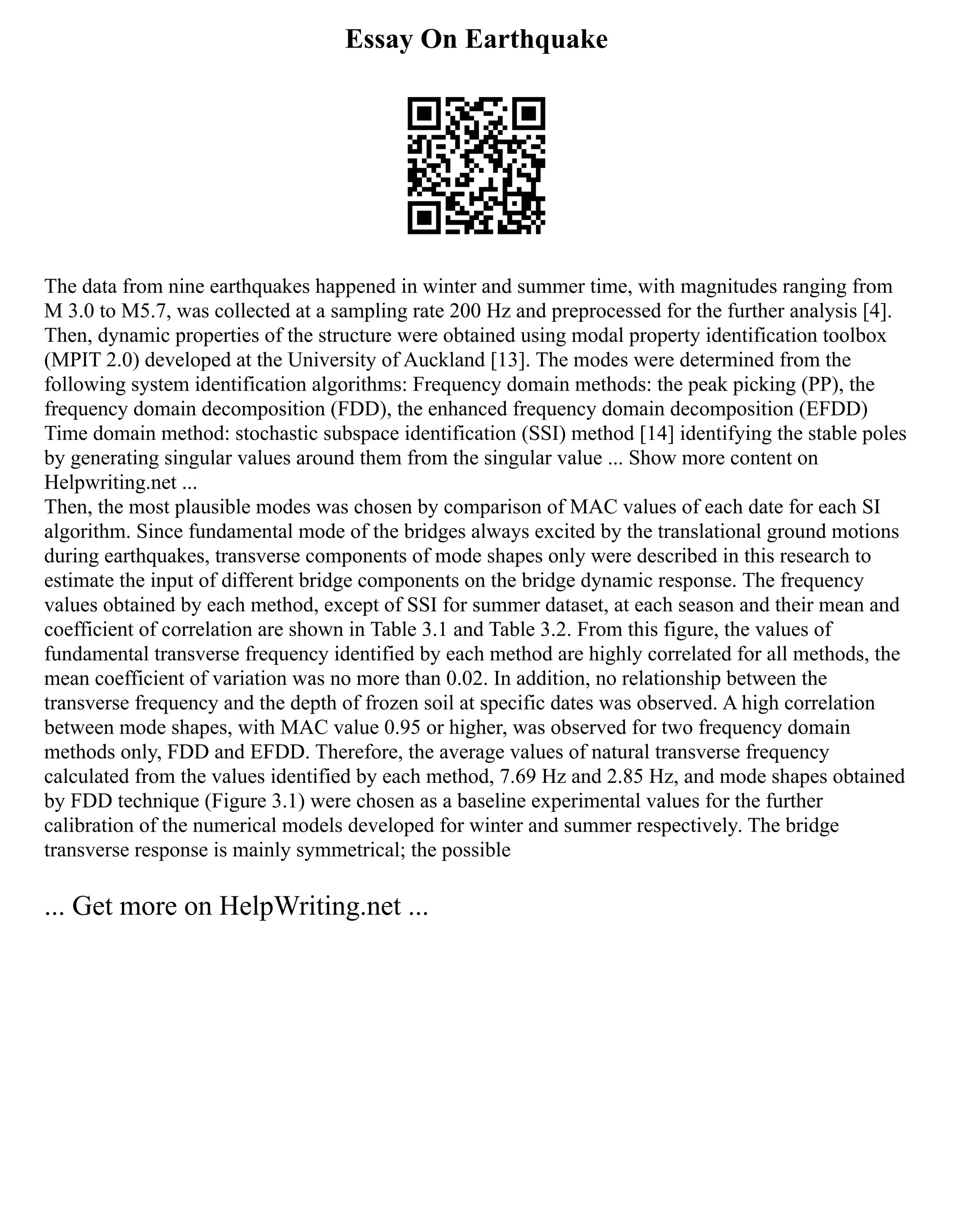Essay On Earthquake
The data from nine earthquakes happened in winter and summer time, with magnitudes ranging from
M 3.0 to M5.7, was collected at a sampling rate 200 Hz and preprocessed for the further analysis [4].
Then, dynamic properties of the structure were obtained using modal property identification toolbox
(MPIT 2.0) developed at the University of Auckland [13]. The modes were determined from the
following system identification algorithms: Frequency domain methods: the peak picking (PP), the
frequency domain decomposition (FDD), the enhanced frequency domain decomposition (EFDD)
Time domain method: stochastic subspace identification (SSI) method [14] identifying the stable poles
by generating singular values around them from the singular value ... Show more content on
Helpwriting.net ...
Then, the most plausible modes was chosen by comparison of MAC values of each date for each SI
algorithm. Since fundamental mode of the bridges always excited by the translational ground motions
during earthquakes, transverse components of mode shapes only were described in this research to
estimate the input of different bridge components on the bridge dynamic response. The frequency
values obtained by each method, except of SSI for summer dataset, at each season and their mean and
coefficient of correlation are shown in Table 3.1 and Table 3.2. From this figure, the values of
fundamental transverse frequency identified by each method are highly correlated for all methods, the
mean coefficient of variation was no more than 0.02. In addition, no relationship between the
transverse frequency and the depth of frozen soil at specific dates was observed. A high correlation
between mode shapes, with MAC value 0.95 or higher, was observed for two frequency domain
methods only, FDD and EFDD. Therefore, the average values of natural transverse frequency
calculated from the values identified by each method, 7.69 Hz and 2.85 Hz, and mode shapes obtained
by FDD technique (Figure 3.1) were chosen as a baseline experimental values for the further
calibration of the numerical models developed for winter and summer respectively. The bridge
transverse response is mainly symmetrical; the possible
... Get more on HelpWriting.net ...
 