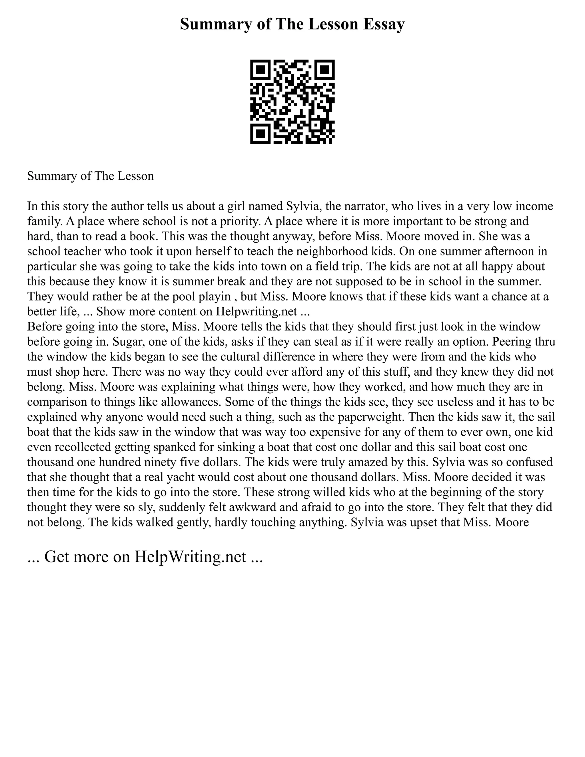 Summary of The Lesson Essay
Summary of The Lesson
In this story the author tells us about a girl named Sylvia, the narrator, who lives in a very low income
family. A place where school is not a priority. A place where it is more important to be strong and
hard, than to read a book. This was the thought anyway, before Miss. Moore moved in. She was a
school teacher who took it upon herself to teach the neighborhood kids. On one summer afternoon in
particular she was going to take the kids into town on a field trip. The kids are not at all happy about
this because they know it is summer break and they are not supposed to be in school in the summer.
They would rather be at the pool playin , but Miss. Moore knows that if these kids want a chance at a
better life, ... Show more content on Helpwriting.net ...
Before going into the store, Miss. Moore tells the kids that they should first just look in the window
before going in. Sugar, one of the kids, asks if they can steal as if it were really an option. Peering thru
the window the kids began to see the cultural difference in where they were from and the kids who
must shop here. There was no way they could ever afford any of this stuff, and they knew they did not
belong. Miss. Moore was explaining what things were, how they worked, and how much they are in
comparison to things like allowances. Some of the things the kids see, they see useless and it has to be
explained why anyone would need such a thing, such as the paperweight. Then the kids saw it, the sail
boat that the kids saw in the window that was way too expensive for any of them to ever own, one kid
even recollected getting spanked for sinking a boat that cost one dollar and this sail boat cost one
thousand one hundred ninety five dollars. The kids were truly amazed by this. Sylvia was so confused
that she thought that a real yacht would cost about one thousand dollars. Miss. Moore decided it was
then time for the kids to go into the store. These strong willed kids who at the beginning of the story
thought they were so sly, suddenly felt awkward and afraid to go into the store. They felt that they did
not belong. The kids walked gently, hardly touching anything. Sylvia was upset that Miss. Moore
... Get more on HelpWriting.net ...
 