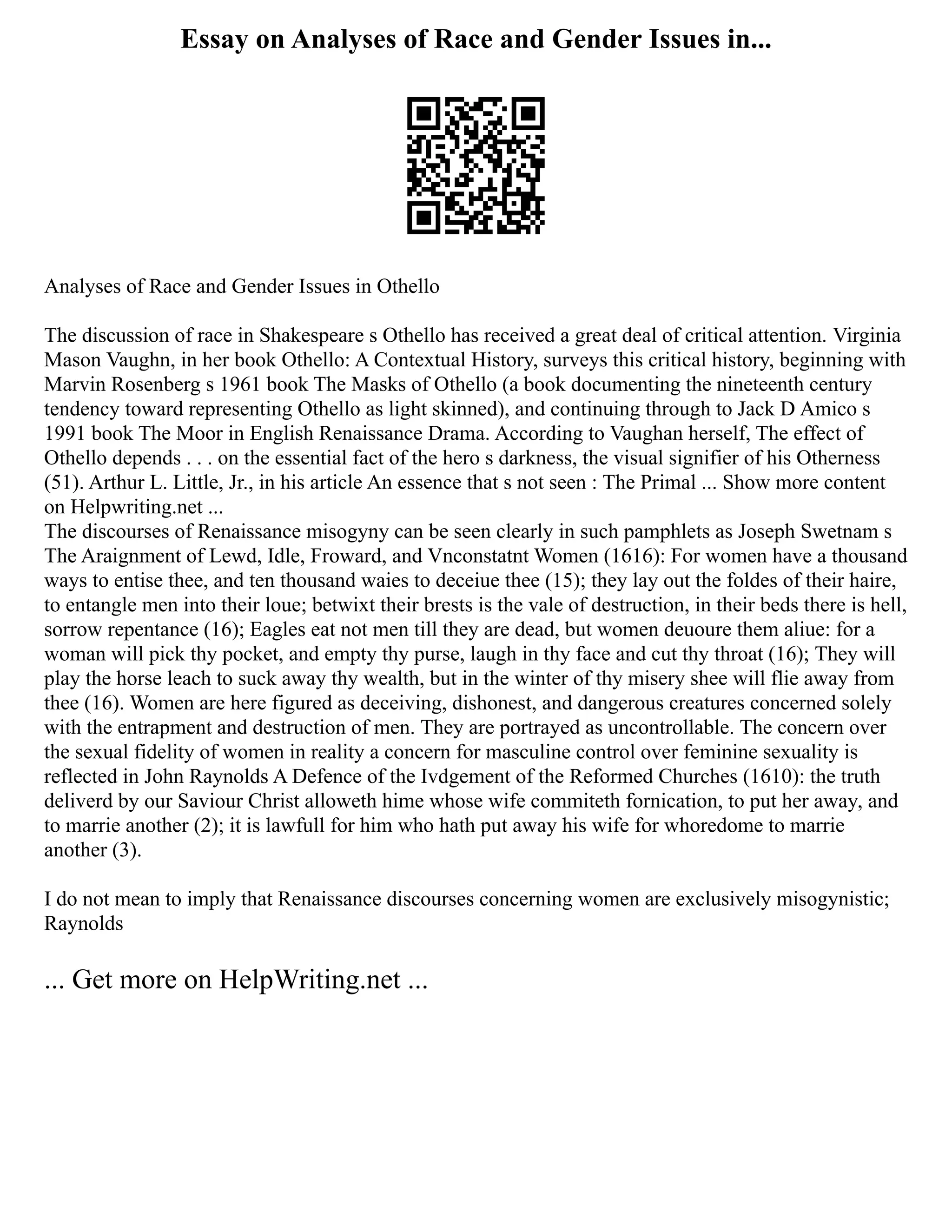 Essay on Analyses of Race and Gender Issues in...
Analyses of Race and Gender Issues in Othello
The discussion of race in Shakespeare s Othello has received a great deal of critical attention. Virginia
Mason Vaughn, in her book Othello: A Contextual History, surveys this critical history, beginning with
Marvin Rosenberg s 1961 book The Masks of Othello (a book documenting the nineteenth century
tendency toward representing Othello as light skinned), and continuing through to Jack D Amico s
1991 book The Moor in English Renaissance Drama. According to Vaughan herself, The effect of
Othello depends . . . on the essential fact of the hero s darkness, the visual signifier of his Otherness
(51). Arthur L. Little, Jr., in his article An essence that s not seen : The Primal ... Show more content
on Helpwriting.net ...
The discourses of Renaissance misogyny can be seen clearly in such pamphlets as Joseph Swetnam s
The Araignment of Lewd, Idle, Froward, and Vnconstatnt Women (1616): For women have a thousand
ways to entise thee, and ten thousand waies to deceiue thee (15); they lay out the foldes of their haire,
to entangle men into their loue; betwixt their brests is the vale of destruction, in their beds there is hell,
sorrow repentance (16); Eagles eat not men till they are dead, but women deuoure them aliue: for a
woman will pick thy pocket, and empty thy purse, laugh in thy face and cut thy throat (16); They will
play the horse leach to suck away thy wealth, but in the winter of thy misery shee will flie away from
thee (16). Women are here figured as deceiving, dishonest, and dangerous creatures concerned solely
with the entrapment and destruction of men. They are portrayed as uncontrollable. The concern over
the sexual fidelity of women in reality a concern for masculine control over feminine sexuality is
reflected in John Raynolds A Defence of the Ivdgement of the Reformed Churches (1610): the truth
deliverd by our Saviour Christ alloweth hime whose wife commiteth fornication, to put her away, and
to marrie another (2); it is lawfull for him who hath put away his wife for whoredome to marrie
another (3).
I do not mean to imply that Renaissance discourses concerning women are exclusively misogynistic;
Raynolds
... Get more on HelpWriting.net ...
 