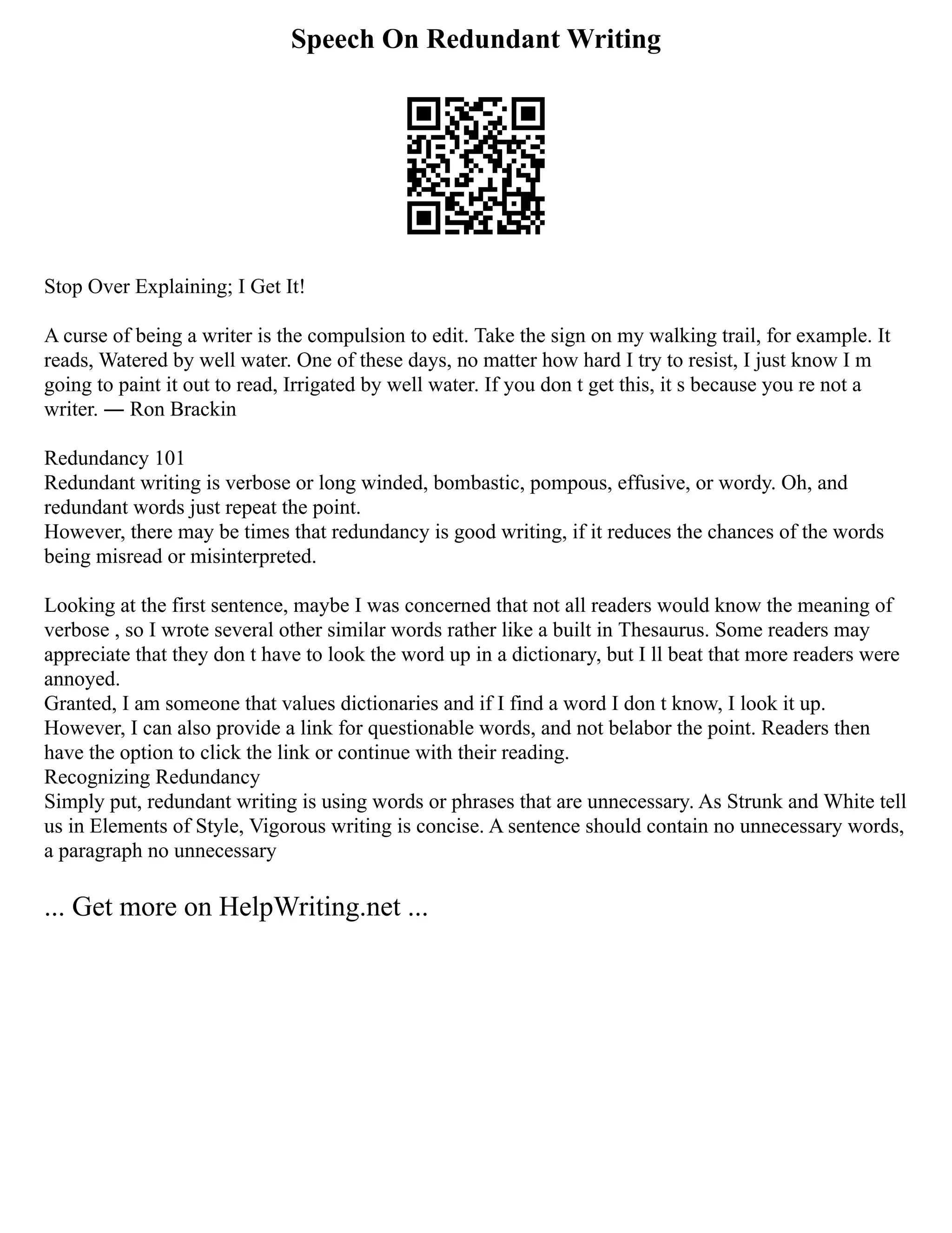 Speech On Redundant Writing
Stop Over Explaining; I Get It!
A curse of being a writer is the compulsion to edit. Take the sign on my walking trail, for example. It
reads, Watered by well water. One of these days, no matter how hard I try to resist, I just know I m
going to paint it out to read, Irrigated by well water. If you don t get this, it s because you re not a
writer. ― Ron Brackin
Redundancy 101
Redundant writing is verbose or long winded, bombastic, pompous, effusive, or wordy. Oh, and
redundant words just repeat the point.
However, there may be times that redundancy is good writing, if it reduces the chances of the words
being misread or misinterpreted.
Looking at the first sentence, maybe I was concerned that not all readers would know the meaning of
verbose , so I wrote several other similar words rather like a built in Thesaurus. Some readers may
appreciate that they don t have to look the word up in a dictionary, but I ll beat that more readers were
annoyed.
Granted, I am someone that values dictionaries and if I find a word I don t know, I look it up.
However, I can also provide a link for questionable words, and not belabor the point. Readers then
have the option to click the link or continue with their reading.
Recognizing Redundancy
Simply put, redundant writing is using words or phrases that are unnecessary. As Strunk and White tell
us in Elements of Style, Vigorous writing is concise. A sentence should contain no unnecessary words,
a paragraph no unnecessary
... Get more on HelpWriting.net ...
 