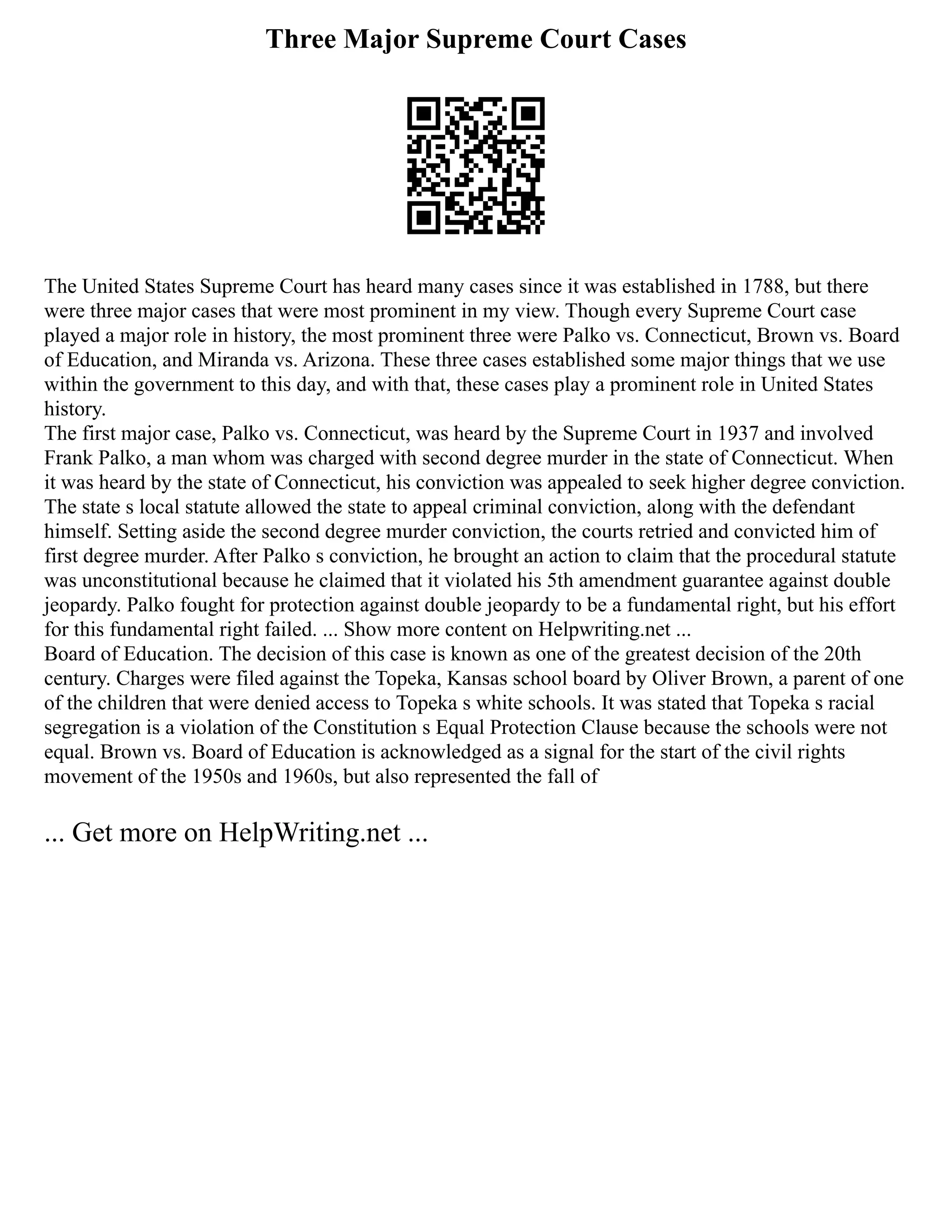 Three Major Supreme Court Cases
The United States Supreme Court has heard many cases since it was established in 1788, but there
were three major cases that were most prominent in my view. Though every Supreme Court case
played a major role in history, the most prominent three were Palko vs. Connecticut, Brown vs. Board
of Education, and Miranda vs. Arizona. These three cases established some major things that we use
within the government to this day, and with that, these cases play a prominent role in United States
history.
The first major case, Palko vs. Connecticut, was heard by the Supreme Court in 1937 and involved
Frank Palko, a man whom was charged with second degree murder in the state of Connecticut. When
it was heard by the state of Connecticut, his conviction was appealed to seek higher degree conviction.
The state s local statute allowed the state to appeal criminal conviction, along with the defendant
himself. Setting aside the second degree murder conviction, the courts retried and convicted him of
first degree murder. After Palko s conviction, he brought an action to claim that the procedural statute
was unconstitutional because he claimed that it violated his 5th amendment guarantee against double
jeopardy. Palko fought for protection against double jeopardy to be a fundamental right, but his effort
for this fundamental right failed. ... Show more content on Helpwriting.net ...
Board of Education. The decision of this case is known as one of the greatest decision of the 20th
century. Charges were filed against the Topeka, Kansas school board by Oliver Brown, a parent of one
of the children that were denied access to Topeka s white schools. It was stated that Topeka s racial
segregation is a violation of the Constitution s Equal Protection Clause because the schools were not
equal. Brown vs. Board of Education is acknowledged as a signal for the start of the civil rights
movement of the 1950s and 1960s, but also represented the fall of
... Get more on HelpWriting.net ...
 