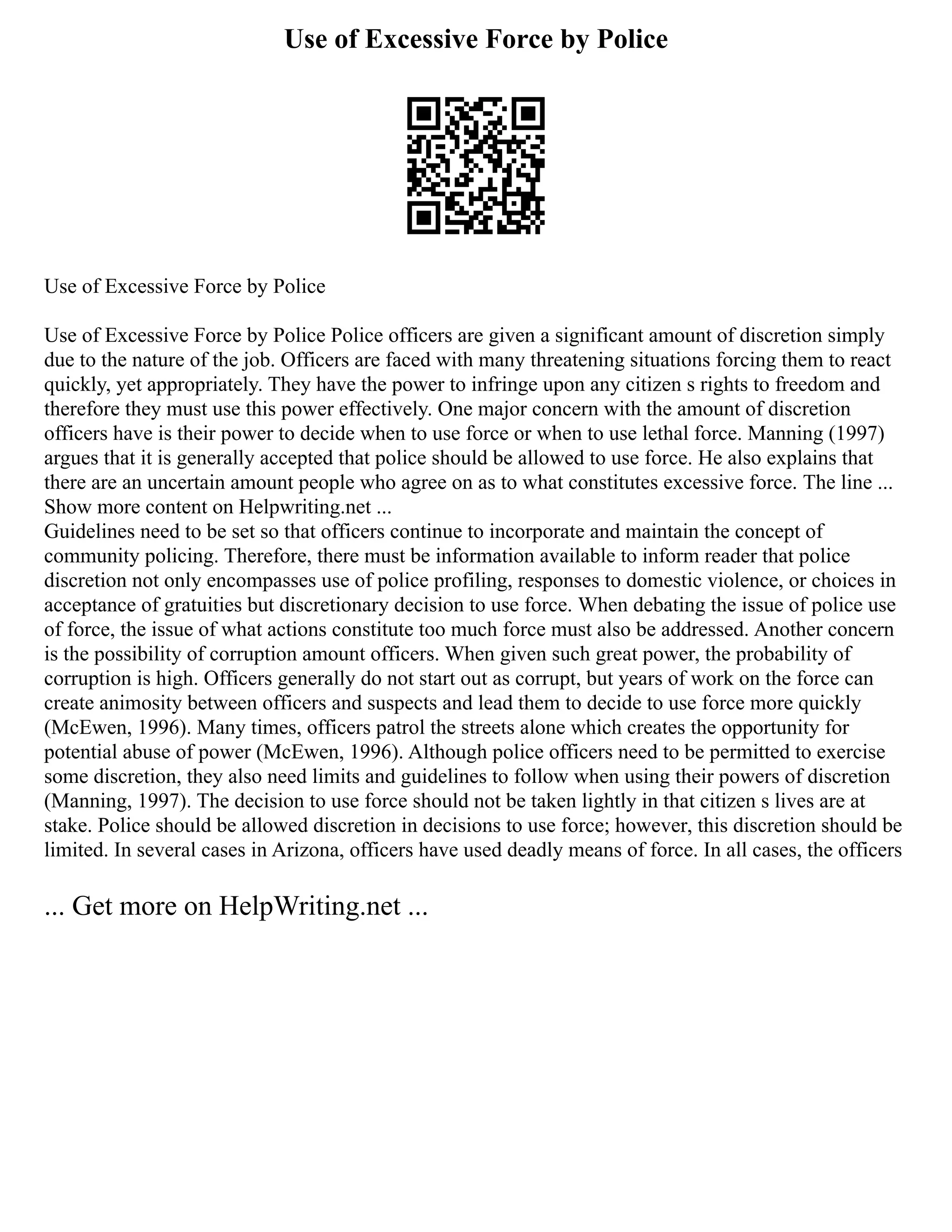 Use of Excessive Force by Police
Use of Excessive Force by Police
Use of Excessive Force by Police Police officers are given a significant amount of discretion simply
due to the nature of the job. Officers are faced with many threatening situations forcing them to react
quickly, yet appropriately. They have the power to infringe upon any citizen s rights to freedom and
therefore they must use this power effectively. One major concern with the amount of discretion
officers have is their power to decide when to use force or when to use lethal force. Manning (1997)
argues that it is generally accepted that police should be allowed to use force. He also explains that
there are an uncertain amount people who agree on as to what constitutes excessive force. The line ...
Show more content on Helpwriting.net ...
Guidelines need to be set so that officers continue to incorporate and maintain the concept of
community policing. Therefore, there must be information available to inform reader that police
discretion not only encompasses use of police profiling, responses to domestic violence, or choices in
acceptance of gratuities but discretionary decision to use force. When debating the issue of police use
of force, the issue of what actions constitute too much force must also be addressed. Another concern
is the possibility of corruption amount officers. When given such great power, the probability of
corruption is high. Officers generally do not start out as corrupt, but years of work on the force can
create animosity between officers and suspects and lead them to decide to use force more quickly
(McEwen, 1996). Many times, officers patrol the streets alone which creates the opportunity for
potential abuse of power (McEwen, 1996). Although police officers need to be permitted to exercise
some discretion, they also need limits and guidelines to follow when using their powers of discretion
(Manning, 1997). The decision to use force should not be taken lightly in that citizen s lives are at
stake. Police should be allowed discretion in decisions to use force; however, this discretion should be
limited. In several cases in Arizona, officers have used deadly means of force. In all cases, the officers
... Get more on HelpWriting.net ...
 