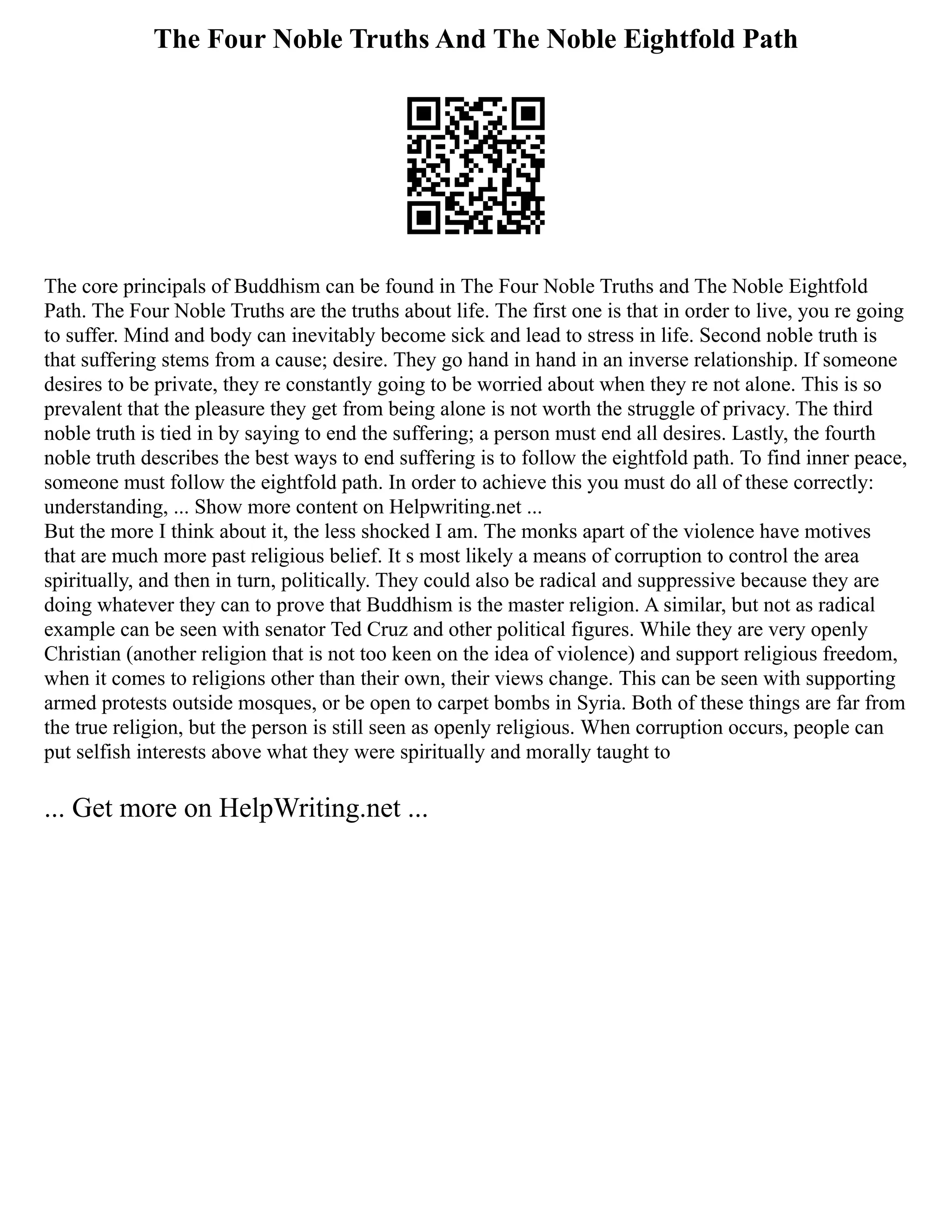The Four Noble Truths And The Noble Eightfold Path
The core principals of Buddhism can be found in The Four Noble Truths and The Noble Eightfold
Path. The Four Noble Truths are the truths about life. The first one is that in order to live, you re going
to suffer. Mind and body can inevitably become sick and lead to stress in life. Second noble truth is
that suffering stems from a cause; desire. They go hand in hand in an inverse relationship. If someone
desires to be private, they re constantly going to be worried about when they re not alone. This is so
prevalent that the pleasure they get from being alone is not worth the struggle of privacy. The third
noble truth is tied in by saying to end the suffering; a person must end all desires. Lastly, the fourth
noble truth describes the best ways to end suffering is to follow the eightfold path. To find inner peace,
someone must follow the eightfold path. In order to achieve this you must do all of these correctly:
understanding, ... Show more content on Helpwriting.net ...
But the more I think about it, the less shocked I am. The monks apart of the violence have motives
that are much more past religious belief. It s most likely a means of corruption to control the area
spiritually, and then in turn, politically. They could also be radical and suppressive because they are
doing whatever they can to prove that Buddhism is the master religion. A similar, but not as radical
example can be seen with senator Ted Cruz and other political figures. While they are very openly
Christian (another religion that is not too keen on the idea of violence) and support religious freedom,
when it comes to religions other than their own, their views change. This can be seen with supporting
armed protests outside mosques, or be open to carpet bombs in Syria. Both of these things are far from
the true religion, but the person is still seen as openly religious. When corruption occurs, people can
put selfish interests above what they were spiritually and morally taught to
... Get more on HelpWriting.net ...
 