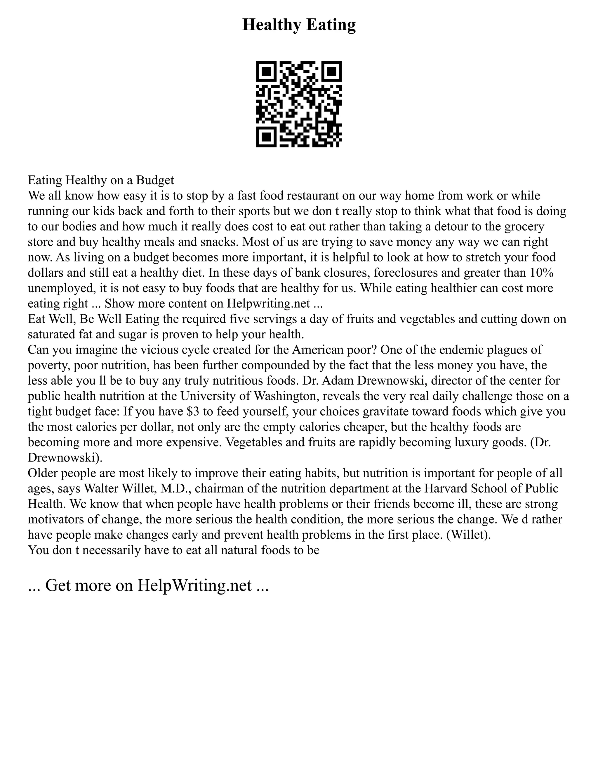 Healthy Eating
Eating Healthy on a Budget
We all know how easy it is to stop by a fast food restaurant on our way home from work or while
running our kids back and forth to their sports but we don t really stop to think what that food is doing
to our bodies and how much it really does cost to eat out rather than taking a detour to the grocery
store and buy healthy meals and snacks. Most of us are trying to save money any way we can right
now. As living on a budget becomes more important, it is helpful to look at how to stretch your food
dollars and still eat a healthy diet. In these days of bank closures, foreclosures and greater than 10%
unemployed, it is not easy to buy foods that are healthy for us. While eating healthier can cost more
eating right ... Show more content on Helpwriting.net ...
Eat Well, Be Well Eating the required five servings a day of fruits and vegetables and cutting down on
saturated fat and sugar is proven to help your health.
Can you imagine the vicious cycle created for the American poor? One of the endemic plagues of
poverty, poor nutrition, has been further compounded by the fact that the less money you have, the
less able you ll be to buy any truly nutritious foods. Dr. Adam Drewnowski, director of the center for
public health nutrition at the University of Washington, reveals the very real daily challenge those on a
tight budget face: If you have $3 to feed yourself, your choices gravitate toward foods which give you
the most calories per dollar, not only are the empty calories cheaper, but the healthy foods are
becoming more and more expensive. Vegetables and fruits are rapidly becoming luxury goods. (Dr.
Drewnowski).
Older people are most likely to improve their eating habits, but nutrition is important for people of all
ages, says Walter Willet, M.D., chairman of the nutrition department at the Harvard School of Public
Health. We know that when people have health problems or their friends become ill, these are strong
motivators of change, the more serious the health condition, the more serious the change. We d rather
have people make changes early and prevent health problems in the first place. (Willet).
You don t necessarily have to eat all natural foods to be
... Get more on HelpWriting.net ...
 