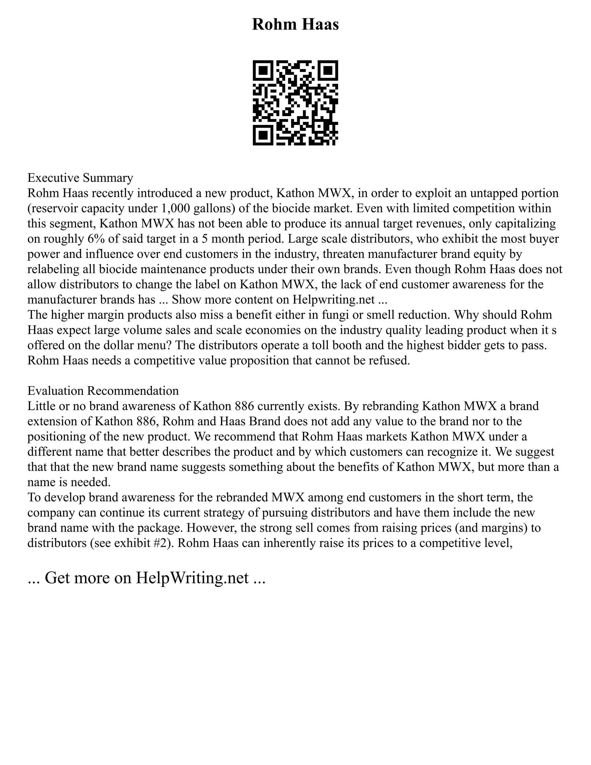 Rohm Haas
Executive Summary
Rohm Haas recently introduced a new product, Kathon MWX, in order to exploit an untapped portion
(reservoir capacity under 1,000 gallons) of the biocide market. Even with limited competition within
this segment, Kathon MWX has not been able to produce its annual target revenues, only capitalizing
on roughly 6% of said target in a 5 month period. Large scale distributors, who exhibit the most buyer
power and influence over end customers in the industry, threaten manufacturer brand equity by
relabeling all biocide maintenance products under their own brands. Even though Rohm Haas does not
allow distributors to change the label on Kathon MWX, the lack of end customer awareness for the
manufacturer brands has ... Show more content on Helpwriting.net ...
The higher margin products also miss a benefit either in fungi or smell reduction. Why should Rohm
Haas expect large volume sales and scale economies on the industry quality leading product when it s
offered on the dollar menu? The distributors operate a toll booth and the highest bidder gets to pass.
Rohm Haas needs a competitive value proposition that cannot be refused.
Evaluation Recommendation
Little or no brand awareness of Kathon 886 currently exists. By rebranding Kathon MWX a brand
extension of Kathon 886, Rohm and Haas Brand does not add any value to the brand nor to the
positioning of the new product. We recommend that Rohm Haas markets Kathon MWX under a
different name that better describes the product and by which customers can recognize it. We suggest
that that the new brand name suggests something about the benefits of Kathon MWX, but more than a
name is needed.
To develop brand awareness for the rebranded MWX among end customers in the short term, the
company can continue its current strategy of pursuing distributors and have them include the new
brand name with the package. However, the strong sell comes from raising prices (and margins) to
distributors (see exhibit #2). Rohm Haas can inherently raise its prices to a competitive level,
... Get more on HelpWriting.net ...
 