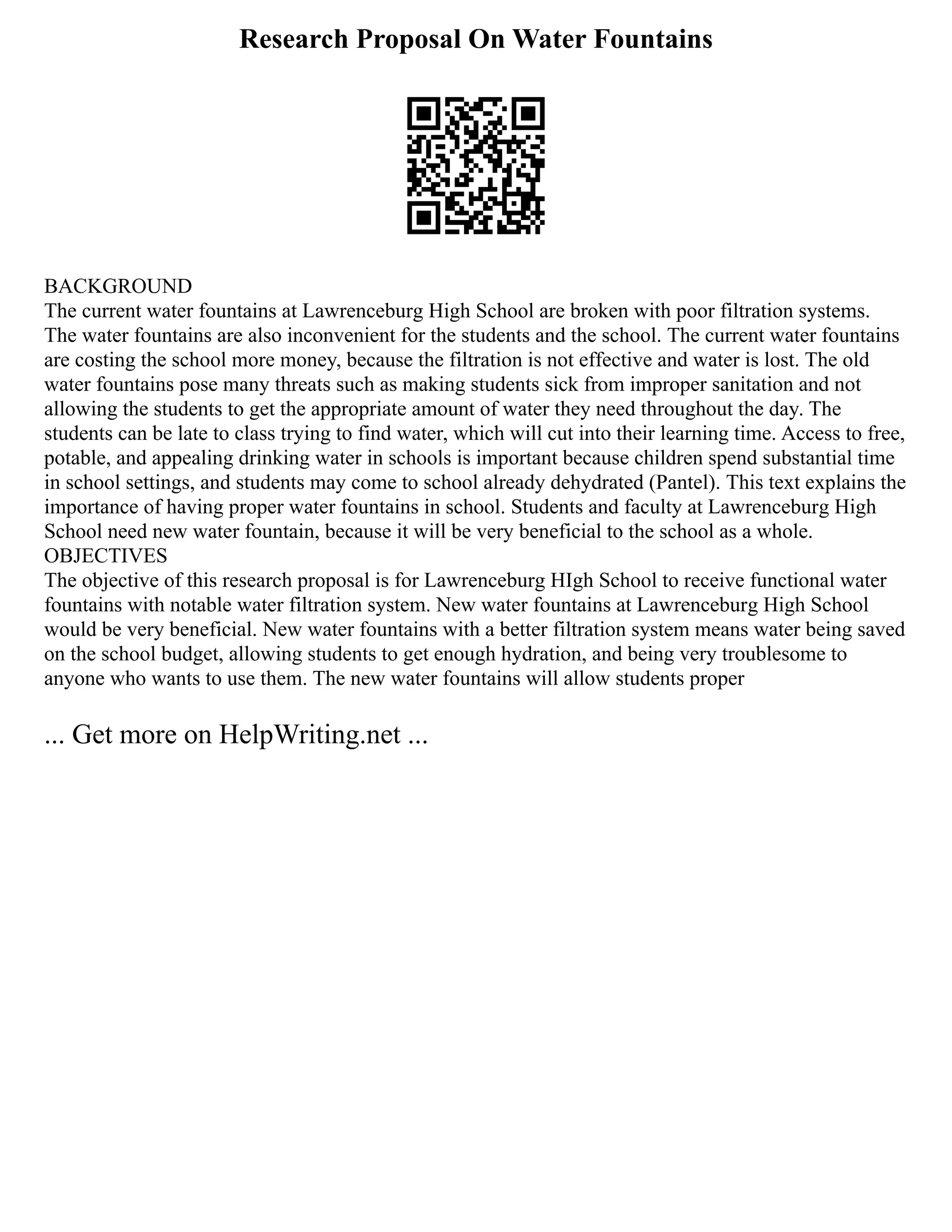Research Proposal On Water Fountains
BACKGROUND
The current water fountains at Lawrenceburg High School are broken with poor filtration systems.
The water fountains are also inconvenient for the students and the school. The current water fountains
are costing the school more money, because the filtration is not effective and water is lost. The old
water fountains pose many threats such as making students sick from improper sanitation and not
allowing the students to get the appropriate amount of water they need throughout the day. The
students can be late to class trying to find water, which will cut into their learning time. Access to free,
potable, and appealing drinking water in schools is important because children spend substantial time
in school settings, and students may come to school already dehydrated (Pantel). This text explains the
importance of having proper water fountains in school. Students and faculty at Lawrenceburg High
School need new water fountain, because it will be very beneficial to the school as a whole.
OBJECTIVES
The objective of this research proposal is for Lawrenceburg HIgh School to receive functional water
fountains with notable water filtration system. New water fountains at Lawrenceburg High School
would be very beneficial. New water fountains with a better filtration system means water being saved
on the school budget, allowing students to get enough hydration, and being very troublesome to
anyone who wants to use them. The new water fountains will allow students proper
... Get more on HelpWriting.net ...
 
